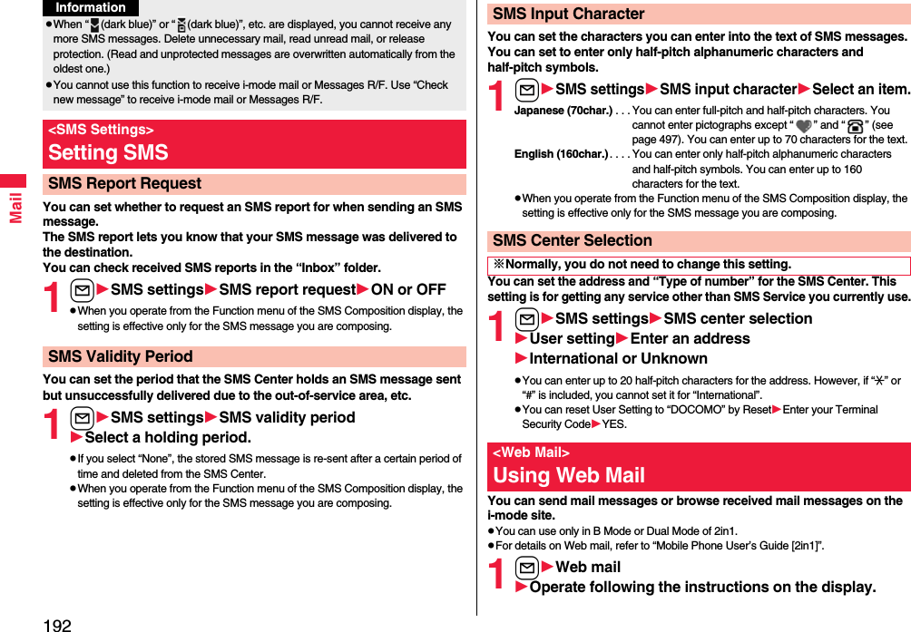 192MailYou can set whether to request an SMS report for when sending an SMS message.The SMS report lets you know that your SMS message was delivered to the destination.You can check received SMS reports in the “Inbox” folder.1lSMS settingsSMS report requestON or OFFpWhen you operate from the Function menu of the SMS Composition display, the setting is effective only for the SMS message you are composing.You can set the period that the SMS Center holds an SMS message sent but unsuccessfully delivered due to the out-of-service area, etc.1lSMS settingsSMSvalidity periodSelect a holding period.pIf you select “None”, the stored SMS message is re-sent after a certain period of time and deleted from the SMS Center.pWhen you operate from the Function menu of the SMS Composition display, the setting is effective only for the SMS message you are composing.pWhen “ (dark blue)” or “ (dark blue)”, etc. are displayed, you cannot receive any more SMS messages. Delete unnecessary mail, read unread mail, or release protection. (Read and unprotected messages are overwritten automatically from the oldest one.)pYou cannot use this function to receive i-mode mail or Messages R/F. Use “Check new message” to receive i-mode mail or Messages R/F.&lt;SMS Settings&gt;Setting SMSSMS Report RequestInformationSMS Validity PeriodYou can set the characters you can enter into the text of SMS messages. You can set to enter only half-pitch alphanumeric characters and half-pitch symbols.1lSMS settingsSMS input characterSelect an item.Japanese (70char.) . . . You can enter full-pitch and half-pitch characters. You cannot enter pictographs except “ ” and “ ” (see page 497). You can enter up to 70 characters for the text.English (160char.). . . . You can enter only half-pitch alphanumeric characters and half-pitch symbols. You can enter up to 160 characters for the text.pWhen you operate from the Function menu of the SMS Composition display, the setting is effective only for the SMS message you are composing.You can set the address and “Type of number” for the SMS Center. This setting is for getting any service other than SMS Service you currently use.1lSMS settingsSMS center selectionUser settingEnter an addressInternational or UnknownpYou can enter up to 20 half-pitch characters for the address. However, if “:” or “#” is included, you cannot set it for “International”.pYou can reset User Setting to “DOCOMO” by ResetEnter your Terminal Security CodeYES.You can send mail messages or browse received mail messages on the i-mode site.pYou can use only in B Mode or Dual Mode of 2in1.pFor details on Web mail, refer to “Mobile Phone User’s Guide [2in1]”.1lWeb mailOperate following the instructions on the display.SMS Input CharacterSMS Center Selection※Normally, you do not need to change this setting.&lt;Web Mail&gt;Using Web Mail