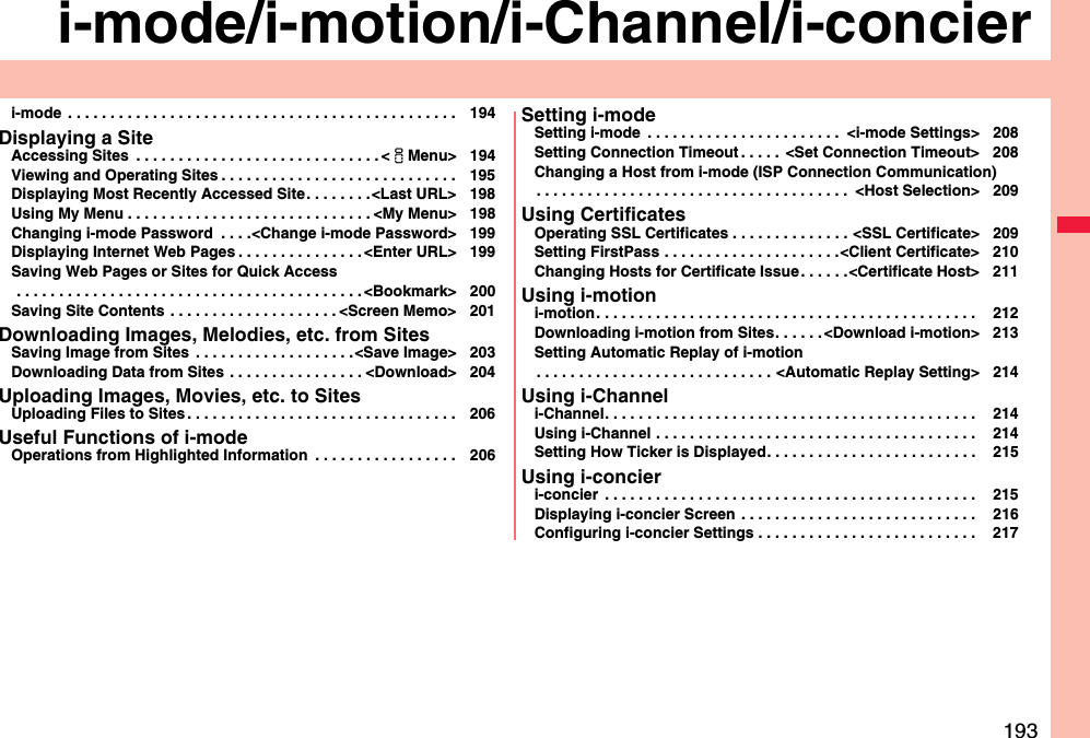 193i-mode/i-motion/i-Channel/i-concieri-mode  . . . . . . . . . . . . . . . . . . . . . . . . . . . . . . . . . . . . . . . . . . . . . . 194Displaying a SiteAccessing Sites  . . . . . . . . . . . . . . . . . . . . . . . . . . . . . &lt;iMenu&gt; 194Viewing and Operating Sites . . . . . . . . . . . . . . . . . . . . . . . . . . . . 195Displaying Most Recently Accessed Site. . . . . . . .&lt;Last URL&gt; 198Using My Menu . . . . . . . . . . . . . . . . . . . . . . . . . . . . . &lt;My Menu&gt; 198Changing i-mode Password  . . . .&lt;Change i-mode Password&gt; 199Displaying Internet Web Pages . . . . . . . . . . . . . . . &lt;Enter URL&gt; 199Saving Web Pages or Sites for Quick Access . . . . . . . . . . . . . . . . . . . . . . . . . . . . . . . . . . . . . . . . . &lt;Bookmark&gt; 200Saving Site Contents . . . . . . . . . . . . . . . . . . . . &lt;Screen Memo&gt; 201Downloading Images, Melodies, etc. from SitesSaving Image from Sites  . . . . . . . . . . . . . . . . . . .&lt;Save Image&gt; 203Downloading Data from Sites . . . . . . . . . . . . . . . . &lt;Download&gt; 204Uploading Images, Movies, etc. to SitesUploading Files to Sites . . . . . . . . . . . . . . . . . . . . . . . . . . . . . . . . 206Useful Functions of i-modeOperations from Highlighted Information  . . . . . . . . . . . . . . . . . 206Setting i-modeSetting i-mode  . . . . . . . . . . . . . . . . . . . . . . .  &lt;i-mode Settings&gt; 208Setting Connection Timeout . . . . .  &lt;Set Connection Timeout&gt; 208Changing a Host from i-mode (ISP Connection Communication). . . . . . . . . . . . . . . . . . . . . . . . . . . . . . . . . . . . .  &lt;Host Selection&gt; 209Using CertificatesOperating SSL Certificates . . . . . . . . . . . . . . &lt;SSL Certificate&gt; 209Setting FirstPass . . . . . . . . . . . . . . . . . . . . .&lt;Client Certificate&gt; 210Changing Hosts for Certificate Issue . . . . . .&lt;Certificate Host&gt; 211Using i-motioni-motion. . . . . . . . . . . . . . . . . . . . . . . . . . . . . . . . . . . . . . . . . . . . .  212Downloading i-motion from Sites. . . . . . &lt;Download i-motion&gt; 213Setting Automatic Replay of i-motion. . . . . . . . . . . . . . . . . . . . . . . . . . . . &lt;Automatic Replay Setting&gt; 214Using i-Channeli-Channel. . . . . . . . . . . . . . . . . . . . . . . . . . . . . . . . . . . . . . . . . . . .  214Using i-Channel . . . . . . . . . . . . . . . . . . . . . . . . . . . . . . . . . . . . . .  214Setting How Ticker is Displayed. . . . . . . . . . . . . . . . . . . . . . . . .  215Using i-concieri-concier  . . . . . . . . . . . . . . . . . . . . . . . . . . . . . . . . . . . . . . . . . . . .  215Displaying i-concier Screen . . . . . . . . . . . . . . . . . . . . . . . . . . . .  216Configuring i-concier Settings . . . . . . . . . . . . . . . . . . . . . . . . . .  217