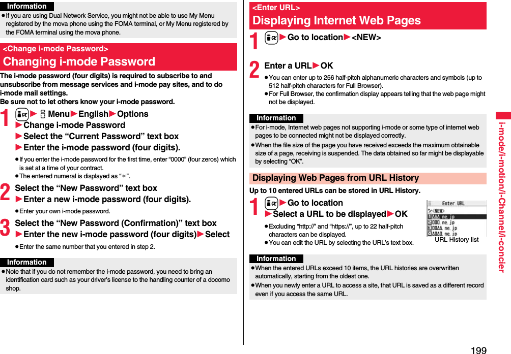 199i-mode/i-motion/i-Channel/i-concierThe i-mode password (four digits) is required to subscribe to and unsubscribe from message services and i-mode pay sites, and to do i-mode mail settings. Be sure not to let others know your i-mode password.1iiMenuEnglishOptionsChange i-mode PasswordSelect the “Current Password” text boxEnter the i-mode password (four digits).pIf you enter the i-mode password for the first time, enter “0000” (four zeros) which is set at a time of your contract.pThe entered numeral is displayed as “_”.2Select the “New Password” text boxEnter a new i-mode password (four digits).pEnter your own i-mode password.3Select the “New Password (Confirmation)” text boxEnter the new i-mode password (four digits)SelectpEnter the same number that you entered in step 2.InformationpIf you are using Dual Network Service, you might not be able to use My Menu registered by the mova phone using the FOMA terminal, or My Menu registered by the FOMA terminal using the mova phone.&lt;Change i-mode Password&gt;Changing i-mode PasswordInformationpNote that if you do not remember the i-mode password, you need to bring an identification card such as your driver’s license to the handling counter of a docomo shop.1iGo to location&lt;NEW&gt;2Enter a URLOKpYou can enter up to 256 half-pitch alphanumeric characters and symbols (up to 512 half-pitch characters for Full Browser).pFor Full Browser, the confirmation display appears telling that the web page might not be displayed.Up to 10 entered URLs can be stored in URL History.1iGo to locationSelect a URL to be displayedOKpExcluding “http://” and “https://”, up to 22 half-pitch characters can be displayed.pYou can edit the URL by selecting the URL’s text box.&lt;Enter URL&gt;Displaying Internet Web PagesInformationpFor i-mode, Internet web pages not supporting i-mode or some type of internet web pages to be connected might not be displayed correctly.pWhen the file size of the page you have received exceeds the maximum obtainable size of a page, receiving is suspended. The data obtained so far might be displayable by selecting “OK”.Displaying Web Pages from URL HistoryURL History listInformationpWhen the entered URLs exceed 10 items, the URL histories are overwritten automatically, starting from the oldest one.pWhen you newly enter a URL to access a site, that URL is saved as a different record even if you access the same URL.