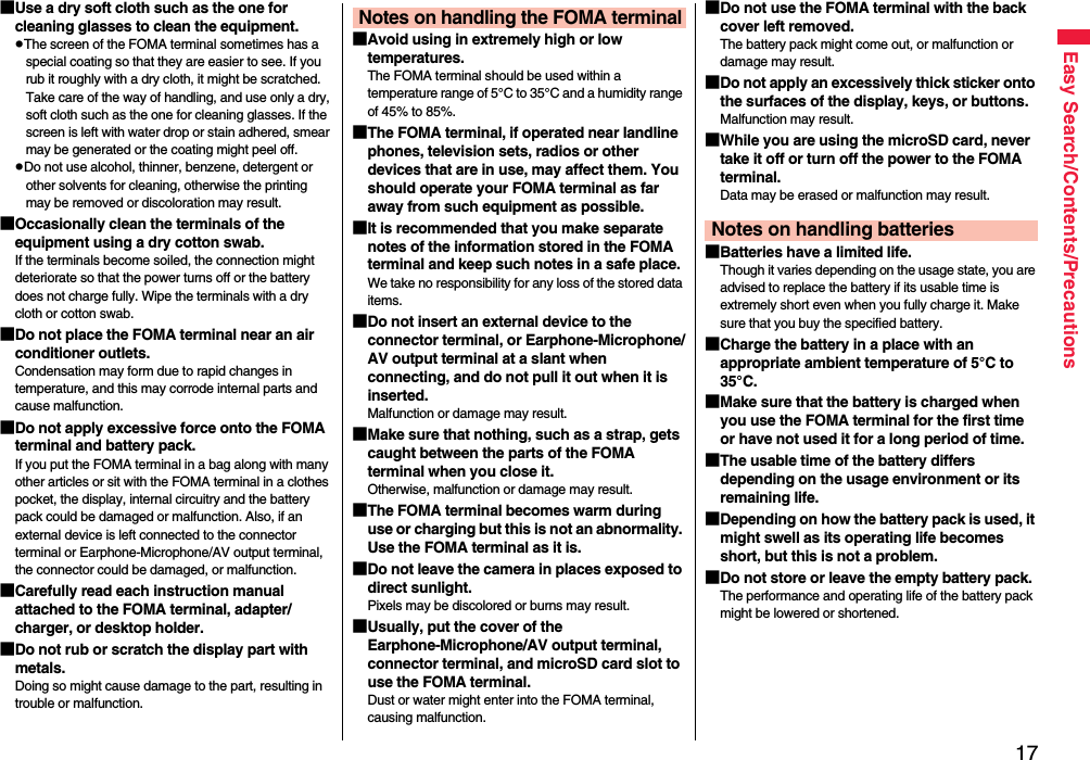 17Easy Search/Contents/Precautions■Use a dry soft cloth such as the one for cleaning glasses to clean the equipment.pThe screen of the FOMA terminal sometimes has a special coating so that they are easier to see. If you rub it roughly with a dry cloth, it might be scratched. Take care of the way of handling, and use only a dry, soft cloth such as the one for cleaning glasses. If the screen is left with water drop or stain adhered, smear may be generated or the coating might peel off.pDo not use alcohol, thinner, benzene, detergent or other solvents for cleaning, otherwise the printing may be removed or discoloration may result.■Occasionally clean the terminals of the equipment using a dry cotton swab.If the terminals become soiled, the connection might deteriorate so that the power turns off or the battery does not charge fully. Wipe the terminals with a dry cloth or cotton swab.■Do not place the FOMA terminal near an air conditioner outlets.Condensation may form due to rapid changes in temperature, and this may corrode internal parts and cause malfunction.■Do not apply excessive force onto the FOMA terminal and battery pack. If you put the FOMA terminal in a bag along with many other articles or sit with the FOMA terminal in a clothes pocket, the display, internal circuitry and the battery pack could be damaged or malfunction. Also, if an external device is left connected to the connector terminal or Earphone-Microphone/AV output terminal, the connector could be damaged, or malfunction.■Carefully read each instruction manual attached to the FOMA terminal, adapter/charger, or desktop holder.■Do not rub or scratch the display part with metals.Doing so might cause damage to the part, resulting in trouble or malfunction.■Avoid using in extremely high or low temperatures.The FOMA terminal should be used within a temperature range of 5°C to 35°C and a humidity range of 45% to 85%.■The FOMA terminal, if operated near landline phones, television sets, radios or other devices that are in use, may affect them. You should operate your FOMA terminal as far away from such equipment as possible.■It is recommended that you make separate notes of the information stored in the FOMA terminal and keep such notes in a safe place.We take no responsibility for any loss of the stored data items.■Do not insert an external device to the connector terminal, or Earphone-Microphone/AV output terminal at a slant when connecting, and do not pull it out when it is inserted.Malfunction or damage may result.■Make sure that nothing, such as a strap, gets caught between the parts of the FOMA terminal when you close it.Otherwise, malfunction or damage may result.■The FOMA terminal becomes warm during use or charging but this is not an abnormality. Use the FOMA terminal as it is.■Do not leave the camera in places exposed to direct sunlight.Pixels may be discolored or burns may result.■Usually, put the cover of the Earphone-Microphone/AV output terminal, connector terminal, and microSD card slot to use the FOMA terminal.Dust or water might enter into the FOMA terminal, causing malfunction. Notes on handling the FOMA terminal■Do not use the FOMA terminal with the back cover left removed. The battery pack might come out, or malfunction or damage may result. ■Do not apply an excessively thick sticker onto the surfaces of the display, keys, or buttons. Malfunction may result.■While you are using the microSD card, never take it off or turn off the power to the FOMA terminal. Data may be erased or malfunction may result. ■Batteries have a limited life.Though it varies depending on the usage state, you are advised to replace the battery if its usable time is extremely short even when you fully charge it. Make sure that you buy the specified battery.■Charge the battery in a place with an appropriate ambient temperature of 5°C to 35°C.■Make sure that the battery is charged when you use the FOMA terminal for the first time or have not used it for a long period of time.■The usable time of the battery differs depending on the usage environment or its remaining life.■Depending on how the battery pack is used, it might swell as its operating life becomes short, but this is not a problem.■Do not store or leave the empty battery pack.The performance and operating life of the battery pack might be lowered or shortened.Notes on handling batteries