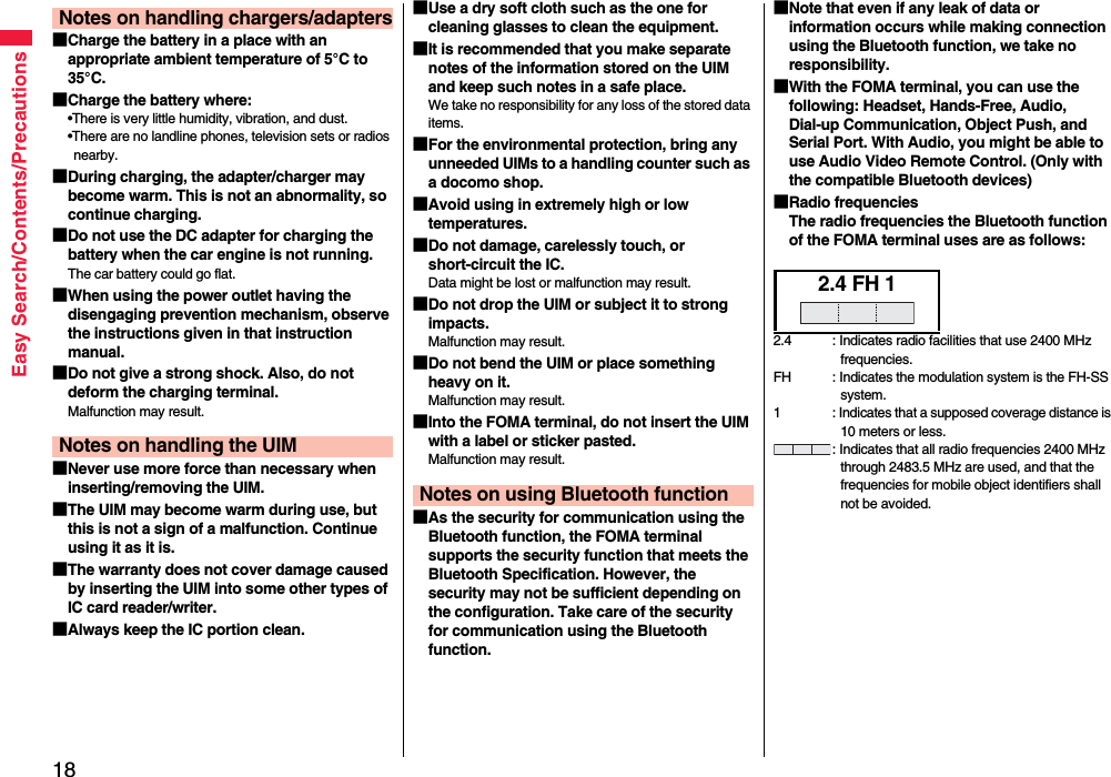 18Easy Search/Contents/Precautions■Charge the battery in a place with an appropriate ambient temperature of 5°C to 35°C.■Charge the battery where:•There is very little humidity, vibration, and dust.•There are no landline phones, television sets or radios nearby.■During charging, the adapter/charger may become warm. This is not an abnormality, so continue charging.■Do not use the DC adapter for charging the battery when the car engine is not running.The car battery could go flat.■When using the power outlet having the disengaging prevention mechanism, observe the instructions given in that instruction manual.■Do not give a strong shock. Also, do not deform the charging terminal.Malfunction may result.■Never use more force than necessary when inserting/removing the UIM.■The UIM may become warm during use, but this is not a sign of a malfunction. Continue using it as it is.■The warranty does not cover damage caused by inserting the UIM into some other types of IC card reader/writer.■Always keep the IC portion clean.Notes on handling chargers/adaptersNotes on handling the UIM■Use a dry soft cloth such as the one for cleaning glasses to clean the equipment.■It is recommended that you make separate notes of the information stored on the UIM and keep such notes in a safe place.We take no responsibility for any loss of the stored data items.■For the environmental protection, bring any unneeded UIMs to a handling counter such as a docomo shop.■Avoid using in extremely high or low temperatures.■Do not damage, carelessly touch, or short-circuit the IC.Data might be lost or malfunction may result.■Do not drop the UIM or subject it to strong impacts.Malfunction may result.■Do not bend the UIM or place something heavy on it.Malfunction may result.■Into the FOMA terminal, do not insert the UIM with a label or sticker pasted.Malfunction may result.■As the security for communication using the Bluetooth function, the FOMA terminal supports the security function that meets the Bluetooth Specification. However, the security may not be sufficient depending on the configuration. Take care of the security for communication using the Bluetooth function.Notes on using Bluetooth function■Note that even if any leak of data or information occurs while making connection using the Bluetooth function, we take no responsibility.■With the FOMA terminal, you can use the following: Headset, Hands-Free, Audio, Dial-up Communication, Object Push, and Serial Port. With Audio, you might be able to use Audio Video Remote Control. (Only with the compatible Bluetooth devices)■Radio frequenciesThe radio frequencies the Bluetooth function of the FOMA terminal uses are as follows:2.4 FH 12.4 : Indicates radio facilities that use 2400 MHz frequencies.FH : Indicates the modulation system is the FH-SS system.1 : Indicates that a supposed coverage distance is 10 meters or less.: Indicates that all radio frequencies 2400 MHz through 2483.5 MHz are used, and that the frequencies for mobile object identifiers shall not be avoided.