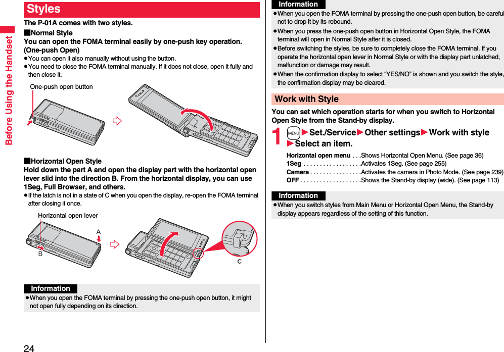 24Before Using the HandsetThe P-01A comes with two styles.■Normal StyleYou can open the FOMA terminal easily by one-push key operation. (One-push Open)pYou can open it also manually without using the button.pYou need to close the FOMA terminal manually. If it does not close, open it fully and then close it.■Horizontal Open StyleHold down the part A and open the display part with the horizontal open lever slid into the direction B. From the horizontal display, you can use 1Seg, Full Browser, and others.pIf the latch is not in a state of C when you open the display, re-open the FOMA terminal after closing it once.StylesOne-push open buttonHorizontal open leverInformationpWhen you open the FOMA terminal by pressing the one-push open button, it might not open fully depending on its direction.You can set which operation starts for when you switch to Horizontal Open Style from the Stand-by display.1mSet./ServiceOther settingsWork with styleSelect an item.Horizontal open menu . . .Shows Horizontal Open Menu. (See page 36)1Seg  . . . . . . . . . . . . . . . . . .Activates 1Seg. (See page 255)Camera . . . . . . . . . . . . . . . .Activates the camera in Photo Mode. (See page 239)OFF . . . . . . . . . . . . . . . . . . .Shows the Stand-by display (wide). (See page 113)pWhen you open the FOMA terminal by pressing the one-push open button, be careful not to drop it by its rebound.pWhen you press the one-push open button in Horizontal Open Style, the FOMA terminal will open in Normal Style after it is closed.pBefore switching the styles, be sure to completely close the FOMA terminal. If you operate the horizontal open lever in Normal Style or with the display part unlatched, malfunction or damage may result. pWhen the confirmation display to select “YES/NO” is shown and you switch the style, the confirmation display may be cleared.Work with StyleInformationInformationpWhen you switch styles from Main Menu or Horizontal Open Menu, the Stand-by display appears regardless of the setting of this function.