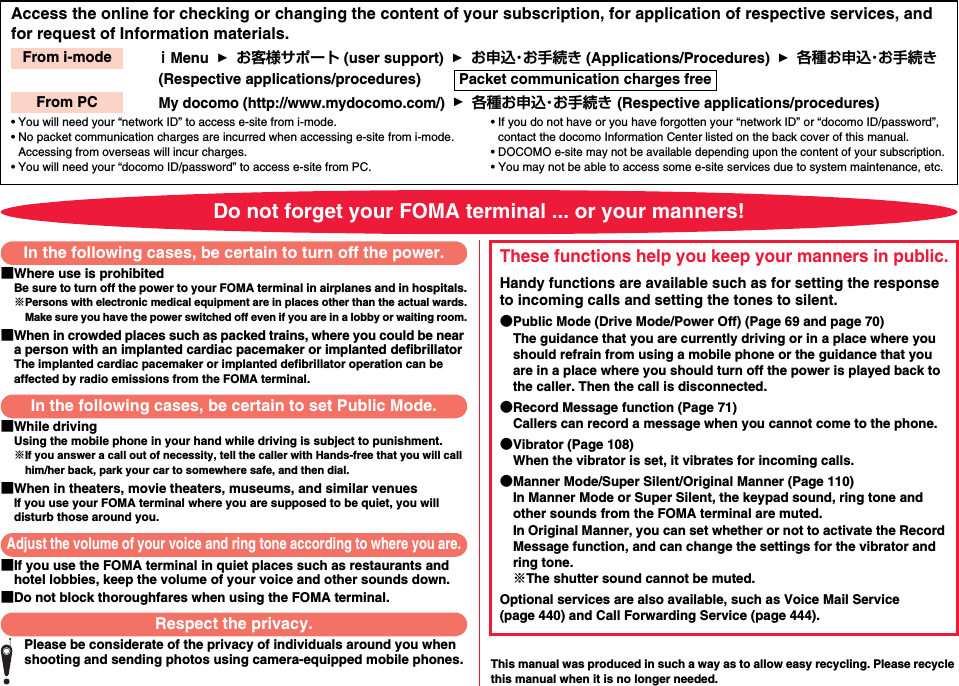 Access the online for checking or changing the content of your subscription, for application of respective services, and for request of Information materials.ｉMenu    お客様サポート (user support)    お申込・お手続き (Applications/Procedures)    各種お申込・お手続き (Respective applications/procedures)        My docomo (http://www.mydocomo.com/)    各種お申込・お手続き (Respective applications/procedures)• You will need your “network ID” to access e-site from i-mode.• No packet communication charges are incurred when accessing e-site from i-mode. Accessing from overseas will incur charges.• You will need your “docomo ID/password” to access e-site from PC.• If you do not have or you have forgotten your “network ID” or “docomo ID/password”, contact the docomo Information Center listed on the back cover of this manual.• DOCOMO e-site may not be available depending upon the content of your subscription.• You may not be able to access some e-site services due to system maintenance, etc.From i-modePacket communication charges freeFrom PCDo not forget your FOMA terminal ... or your manners!■Where use is prohibitedBe sure to turn off the power to your FOMA terminal in airplanes and in hospitals.※Persons with electronic medical equipment are in places other than the actual wards.Make sure you have the power switched off even if you are in a lobby or waiting room.■When in crowded places such as packed trains, where you could be near a person with an implanted cardiac pacemaker or implanted defibrillatorThe implanted cardiac pacemaker or implanted defibrillator operation can be affected by radio emissions from the FOMA terminal.■While drivingUsing the mobile phone in your hand while driving is subject to punishment.※If you answer a call out of necessity, tell the caller with Hands-free that you will call him/her back, park your car to somewhere safe, and then dial.■When in theaters, movie theaters, museums, and similar venuesIf you use your FOMA terminal where you are supposed to be quiet, you will disturb those around you.■If you use the FOMA terminal in quiet places such as restaurants and hotel lobbies, keep the volume of your voice and other sounds down.■Do not block thoroughfares when using the FOMA terminal.Please be considerate of the privacy of individuals around you when shooting and sending photos using camera-equipped mobile phones. This manual was produced in such a way as to allow easy recycling. Please recycle this manual when it is no longer needed.In the following cases, be certain to turn off the power.In the following cases, be certain to set Public Mode.Adjust the volume of your voice and ring tone according to where you are.Respect the privacy.These functions help you keep your manners in public.Handy functions are available such as for setting the response to incoming calls and setting the tones to silent.●Public Mode (Drive Mode/Power Off) (Page 69 and page 70)The guidance that you are currently driving or in a place where you should refrain from using a mobile phone or the guidance that you are in a place where you should turn off the power is played back to the caller. Then the call is disconnected.●Record Message function (Page 71)Callers can record a message when you cannot come to the phone.●Vibrator (Page 108)When the vibrator is set, it vibrates for incoming calls.●Manner Mode/Super Silent/Original Manner (Page 110)In Manner Mode or Super Silent, the keypad sound, ring tone and other sounds from the FOMA terminal are muted.In Original Manner, you can set whether or not to activate the Record Message function, and can change the settings for the vibrator and ring tone.※The shutter sound cannot be muted.Optional services are also available, such as Voice Mail Service (page 440) and Call Forwarding Service (page 444).