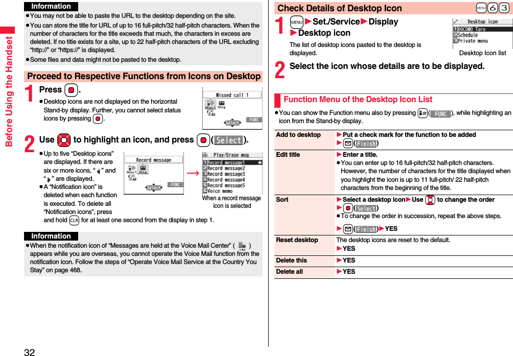 32Before Using the Handset1PressOo.pDesktop icons are not displayed on the horizontal Stand-by display. Further, you cannot select status icons by pressing Oo.2Use Mo to highlight an icon, and press Oo().pUp to five “Desktop icons” are displayed. If there are six or more icons, “ ” and “ ” are displayed.pA “Notification icon” is deleted when each function is executed. To delete all “Notification icons”, press and hold r for at least one second from the display in step 1. InformationpYou may not be able to paste the URL to the desktop depending on the site.pYou can store the title for URL of up to 16 full-pitch/32 half-pitch characters. When the number of characters for the title exceeds that much, the characters in excess are deleted. If no title exists for a site, up to 22 half-pitch characters of the URL excluding “http://” or “https://” is displayed.pSome files and data might not be pasted to the desktop.Proceed to Respective Functions from Icons on DesktopWhen a record message icon is selectedInformationpWhen the notification icon of “Messages are held at the Voice Mail Center” ( ) appears while you are overseas, you cannot operate the Voice Mail function from the notification icon. Follow the steps of “Operate Voice Mail Service at the Country You Stay” on page 468.1mSet./ServiceDisplayDesktop iconThe list of desktop icons pasted to the desktop is displayed.2Select the icon whose details are to be displayed.pYou can show the Function menu also by pressing i( ), while highlighting an icon from the Stand-by display.+m-6-3Check Details of Desktop IconDesktop Icon listFunction Menu of the Desktop Icon ListAdd to desktop Put a check mark for the function to be addedl()Edit title Enter a title.pYou can enter up to 16 full-pitch/32 half-pitch characters. However, the number of characters for the title displayed when you highlight the icon is up to 11 full-pitch/ 22 half-pitch characters from the beginning of the title.Sort Select a desktop iconUse Bo to change the orderOo()pTo change the order in succession, repeat the above steps.l()YESReset desktop The desktop icons are reset to the default.YESDelete this YESDelete all YES