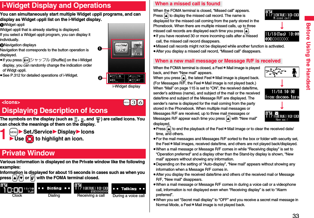 33Before Using the HandsetYou can simultaneously start multiple Widget αppli programs, and can display as Widget αppli list on the i-Widget display.1Widget αppliWidget αppli that is already starting is displayed.If you select a Widget αppli program, you can display it individually.2Navigation displaysNavigation that corresponds to the button operation is displayed.≥If you press i[シャッフル (Shuffle)] on the i-Widget display, you can randomly change the indication order of Widgt αppli.≥See P.312 for detailed operations of i-Widget.The symbols on the display (such as  ,  , and  ) are called icons. You can check the meanings of them on the display.1m1Set./Service1Display1Icons1Use Mo to highlight an icon.Various information is displayed on the Private window like the following examples:Information is displayed for about 15 seconds in cases such as when you press &lt;/&gt; or p with the FOMA terminal closed.i-Widget Display and Operations+m-3-6&lt;Icons&gt;Displaying Description of Iconsi-Widget display12Private WindowClock Receiving a call During a voice callDialingWhen the FOMA terminal is closed, “Missed call” appears.Press &lt; to display the missed call record. The name is displayed for the missed call coming from the party stored in the Phonebook. When there are multiple missed calls, up to three missed call records are displayed each time you press &lt;.≥If you have received 30 or more incoming calls after a missed call, the missed call record disappears.≥Missed call records might not be displayed while another function is activated.≥After you display a missed call record, “Missed call” disappears.When the FOMA terminal is closed, a Feel＊Mail image is played back, and then “New mail” appears. When you press &lt;, the latest Feel＊Mail image is played back. (For Messages R/F, the Feel＊Mail image is not played back.)When “Mail” on page 115 is set to “ON”, the received date/time, sender’s address (name), and subject of the mail or the received date/time and subject of the Message R/F are displayed. The sender’s name is displayed for the mail coming from the party stored in the Phonebook. When multiple mail messages or Messages R/F are received, up to three mail messages or Messages R/F appear each time you press &lt; with “New mail” displayed.≥Press &lt; to end the playback of the Feel＊Mail image or to clear the received date/time, and others.≥For the mail messages and Messages R/F sorted to the box or folder with security set, the Feel＊Mail images, received date/time, and others are not played back/displayed.≥When a mail message or Message R/F comes in while “Receiving display” is set to “Operation preferred” and a display other than the Stand-by display is shown, “New mail” appears without showing any information.≥Depending on the setting of “Auto-display”, “New mail” appears without showing any information when a Message R/F comes in.≥After you display the received date/time and others of the received mail or Message R/F, “New mail” disappears.≥When a mail message or Message R/F comes in during a voice call or a videophone call, information is not displayed even when “Receiving display” is set to “Alarm preferred”.≥When you set “Secret mail display” to “OFF” and you receive a secret mail message in Normal Mode, a Feel＊Mail image is not played back.When a missed call is foundWhen a new mail message or Message R/F is received
