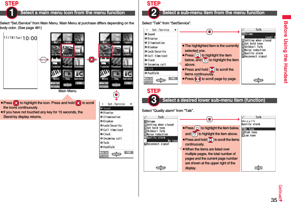 35Before Using the HandsetSelect “Set./Service” from Main Menu. Main Menu at purchase differs depending on the body color. (See page 481)Select a main menu icon from the menu function1 pPress +Mo to highlight the icon. Press and hold +Mo to scroll the icons continuously.pIf you have not touched any key for 15 seconds, the Stand-by display returns.+m+Mo+OoMain MenuSelect “Talk” from “Set/Service”.Select “Quality alarm” from “Talk”.Select a sub-menu item from the menu function2 Select a desired lower sub-menu item (function)+OopThe highlighted item is the currently selected one.pPress +Xo to highlight the item below, and +Zo to highlight the item above.pPress and hold +Bo to scroll the items continuously.pPress +No to scroll page by page.3 +OopPress +Xo to highlight the item below, and +Zo to highlight the item above.pPress and hold +Bo to scroll the items continuously.pWhen the items are listed over multiple pages, the total number of pages and the current page number are shown at the upper right of the display.