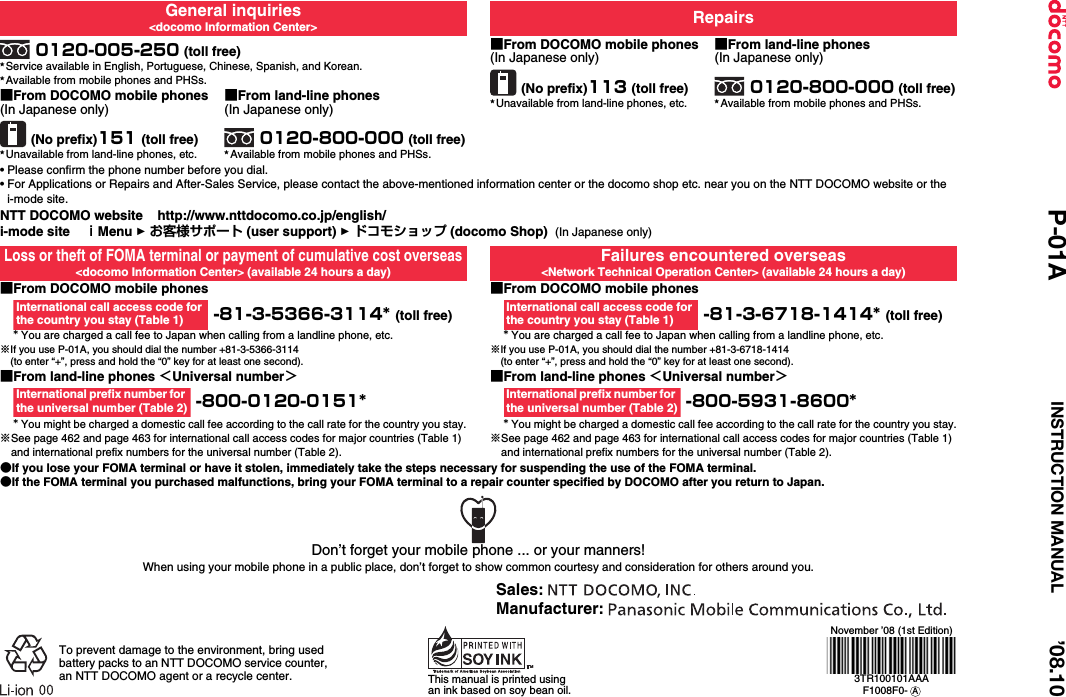 General inquiries&lt;docomo Information Center&gt; Repairs0120-005-250 (toll free)★Service available in English, Portuguese, Chinese, Spanish, and Korean.★Available from mobile phones and PHSs.■From DOCOMO mobile phones(In Japanese only)(No prefix)113 (toll free)★Unavailable from land-line phones, etc.■From land-line phones(In Japanese only)0120-800-000 (toll free)★Available from mobile phones and PHSs.■From DOCOMO mobile phones(In Japanese only)(No prefix)151 (toll free)★Unavailable from land-line phones, etc.■From land-line phones(In Japanese only)0120-800-000 (toll free)★Available from mobile phones and PHSs.• Please confirm the phone number before you dial.• For Applications or Repairs and After-Sales Service, please contact the above-mentioned information center or the docomo shop etc. near you on the NTT DOCOMO website or the i-mode site.NTT DOCOMO website    http://www.nttdocomo.co.jp/english/i-mode site    ｉMenu 1 お客様サポート (user support) 1 ドコモショップ (docomo Shop)  (In Japanese only)Loss or theft of FOMA terminal or payment of cumulative cost overseas&lt;docomo Information Center&gt; (available 24 hours a day)Failures encountered overseas&lt;Network Technical Operation Center&gt; (available 24 hours a day)■From DOCOMO mobile phones -81-3-5366-3114* (toll free)* You are charged a call fee to Japan when calling from a landline phone, etc.※If you use P-01A, you should dial the number +81-3-5366-3114(to enter “+”, press and hold the “0” key for at least one second).■From DOCOMO mobile phones -81-3-6718-1414* (toll free)* You are charged a call fee to Japan when calling from a landline phone, etc.※If you use P-01A, you should dial the number +81-3-6718-1414(to enter “+”, press and hold the “0” key for at least one second).■From land-line phones ＜Universal number＞ -800-0120-0151** You might be charged a domestic call fee according to the call rate for the country you stay.※See page 462 and page 463 for international call access codes for major countries (Table 1) and international prefix numbers for the universal number (Table 2).■From land-line phones ＜Universal number＞ -800-5931-8600** You might be charged a domestic call fee according to the call rate for the country you stay.※See page 462 and page 463 for international call access codes for major countries (Table 1) and international prefix numbers for the universal number (Table 2).●If you lose your FOMA terminal or have it stolen, immediately take the steps necessary for suspending the use of the FOMA terminal.●If the FOMA terminal you purchased malfunctions, bring your FOMA terminal to a repair counter specified by DOCOMO after you return to Japan.International call access code for the country you stay (Table 1)International call access code for the country you stay (Table 1)International prefix number for the universal number (Table 2)International prefix number for the universal number (Table 2)Don’t forget your mobile phone ... or your manners!When using your mobile phone in a public place, don’t forget to show common courtesy and consideration for others around you.To prevent damage to the environment, bring used battery packs to an NTT DOCOMO service counter, an NTT DOCOMO agent or a recycle center. This manual is printed using an ink based on soy bean oil.November ’08 (1st Edition)3TR100101AAAF1008F0-  ASales: Manufacturer: ’08.10P-01A INSTRUCTION MANUAL