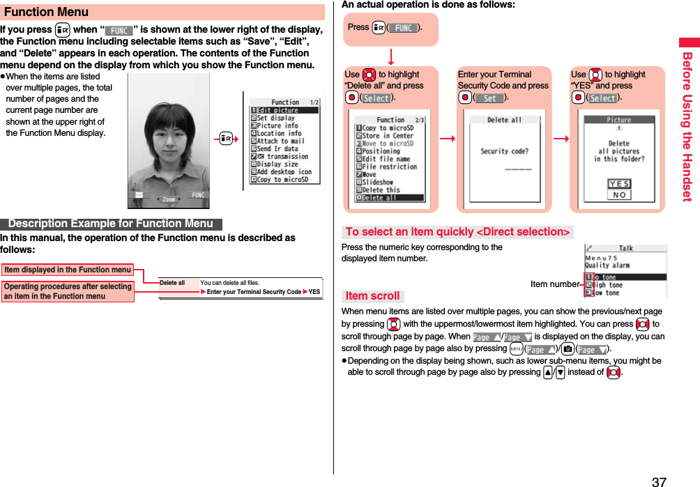 37Before Using the HandsetIf you press i when “ ” is shown at the lower right of the display, the Function menu including selectable items such as “Save”, “Edit”, and “Delete” appears in each operation. The contents of the Function menu depend on the display from which you show the Function menu.pWhen the items are listed over multiple pages, the total number of pages and the current page number are shown at the upper right of the Function Menu display.In this manual, the operation of the Function menu is described as follows:Function MenuDescription Example for Function Menu+iDelete all You can delete all files.Enter your Terminal Security CodeYESItem displayed in the Function menuOperating procedures after selecting an item in the Function menuAn actual operation is done as follows:Press the numeric key corresponding to the displayed item number.When menu items are listed over multiple pages, you can show the previous/next page by pressing Bo with the uppermost/lowermost item highlighted. You can press No to scroll through page by page. When  /  is displayed on the display, you can scroll through page by page also by pressing m()/c().pDepending on the display being shown, such as lower sub-menu items, you might be able to scroll through page by page also by pressing &lt;/&gt; instead of No.To select an item quickly &lt;Direct selection&gt;Item scrollPress +i().Use +Mo to highlight “Delete all” and press +Oo().Enter your Terminal Security Code and press +Oo().Use +Bo to highlight “YES” and press +Oo().Item number