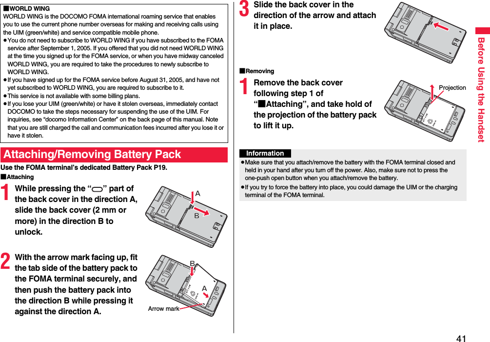 41Before Using the HandsetUse the FOMA terminal’s dedicated Battery Pack P19.■Attaching1While pressing the “ ” part of the back cover in the direction A, slide the back cover (2 mm or more) in the direction B to unlock.2With the arrow mark facing up, fit the tab side of the battery pack to the FOMA terminal securely, and then push the battery pack into the direction B while pressing it against the direction A.■WORLD WINGWORLD WING is the DOCOMO FOMA international roaming service that enables you to use the current phone number overseas for making and receiving calls using the UIM (green/white) and service compatible mobile phone.pYou do not need to subscribe to WORLD WING if you have subscribed to the FOMA service after September 1, 2005. If you offered that you did not need WORLD WING at the time you signed up for the FOMA service, or when you have midway canceled WORLD WING, you are required to take the procedures to newly subscribe to WORLD WING.pIf you have signed up for the FOMA service before August 31, 2005, and have not yet subscribed to WORLD WING, you are required to subscribe to it.pThis service is not available with some billing plans.pIf you lose your UIM (green/white) or have it stolen overseas, immediately contact DOCOMO to take the steps necessary for suspending the use of the UIM. For inquiries, see “docomo Information Center” on the back page of this manual. Note that you are still charged the call and communication fees incurred after you lose it or have it stolen.Attaching/Removing Battery PackArrow mark3Slide the back cover in the direction of the arrow and attach it in place.■Removing1Remove the back cover following step 1 of “■Attaching”, and take hold of the projection of the battery pack to lift it up.ProjectionInformationpMake sure that you attach/remove the battery with the FOMA terminal closed and held in your hand after you turn off the power. Also, make sure not to press the one-push open button when you attach/remove the battery.pIf you try to force the battery into place, you could damage the UIM or the charging terminal of the FOMA terminal.