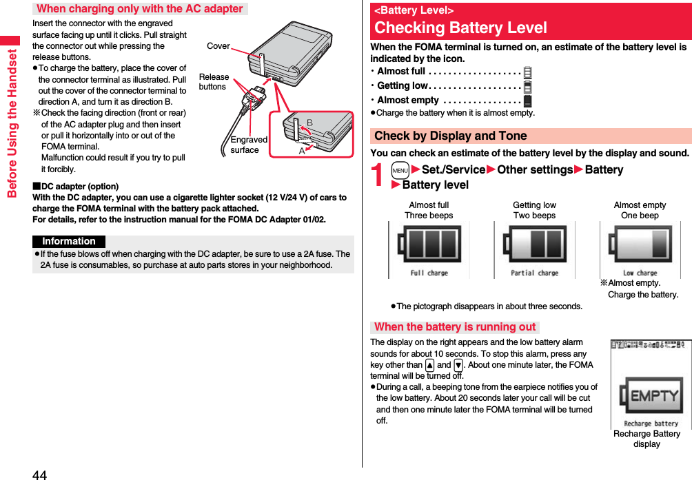 44Before Using the HandsetInsert the connector with the engraved surface facing up until it clicks. Pull straight the connector out while pressing the release buttons.pTo charge the battery, place the cover of the connector terminal as illustrated. Pull out the cover of the connector terminal to direction A, and turn it as direction B.※Check the facing direction (front or rear) of the AC adapter plug and then insert or pull it horizontally into or out of the FOMA terminal. Malfunction could result if you try to pull it forcibly.■DC adapter (option)With the DC adapter, you can use a cigarette lighter socket (12 V/24 V) of cars to charge the FOMA terminal with the battery pack attached. For details, refer to the instruction manual for the FOMA DC Adapter 01/02.When charging only with the AC adapterCoverRelease buttonsEngraved surfaceInformationpIf the fuse blows off when charging with the DC adapter, be sure to use a 2A fuse. The 2A fuse is consumables, so purchase at auto parts stores in your neighborhood.When the FOMA terminal is turned on, an estimate of the battery level is indicated by the icon.・Almost full . . . . . . . . . . . . . . . . . . .・Getting low. . . . . . . . . . . . . . . . . . .・Almost empty  . . . . . . . . . . . . . . . .pCharge the battery when it is almost empty.You can check an estimate of the battery level by the display and sound.1mSet./ServiceOther settingsBatteryBattery levelpThe pictograph disappears in about three seconds.The display on the right appears and the low battery alarm sounds for about 10 seconds. To stop this alarm, press any key other than &lt; and &gt;. About one minute later, the FOMA terminal will be turned off.pDuring a call, a beeping tone from the earpiece notifies you of the low battery. About 20 seconds later your call will be cut and then one minute later the FOMA terminal will be turned off.&lt;Battery Level&gt;Checking Battery LevelCheck by Display and ToneAlmost full Getting low Almost empty※Almost empty. Charge the battery.Three beeps Two beeps One beepWhen the battery is running outRecharge Battery display