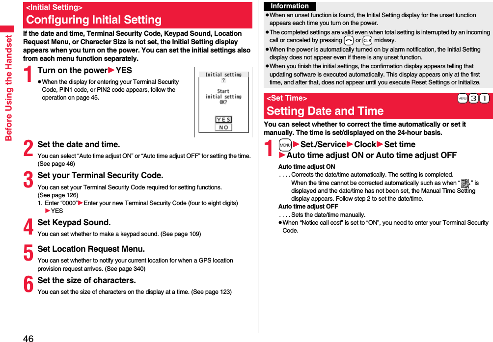 46Before Using the HandsetIf the date and time, Terminal Security Code, Keypad Sound, Location Request Menu, or Character Size is not set, the Initial Setting display appears when you turn on the power. You can set the initial settings also from each menu function separately.1Turn on the powerYESpWhen the display for entering your Terminal Security Code, PIN1 code, or PIN2 code appears, follow the operation on page 45.2Set the date and time.You can select “Auto time adjust ON” or “Auto time adjust OFF” for setting the time. (See page 46)3Set your Terminal Security Code.You can set your Terminal Security Code required for setting functions. (See page 126)1. Enter “0000”Enter your new Terminal Security Code (four to eight digits)YES4Set Keypad Sound.You can set whether to make a keypad sound. (See page 109)5Set Location Request Menu.You can set whether to notify your current location for when a GPS location provision request arrives. (See page 340)6Set the size of characters.You can set the size of characters on the display at a time. (See page 123)&lt;Initial Setting&gt;Configuring Initial SettingYou can select whether to correct the time automatically or set it manually. The time is set/displayed on the 24-hour basis.1mSet./ServiceClockSet timeAuto time adjust ON or Auto time adjust OFFAuto time adjust ON. . . . Corrects the date/time automatically. The setting is completed.When the time cannot be corrected automatically such as when “ ” is displayed and the date/time has not been set, the Manual Time Setting display appears. Follow step 2 to set the date/time.Auto time adjust OFF. . . . Sets the date/time manually.pWhen “Notice call cost” is set to “ON”, you need to enter your Terminal Security Code.InformationpWhen an unset function is found, the Initial Setting display for the unset function appears each time you turn on the power.pThe completed settings are valid even when total setting is interrupted by an incoming call or canceled by pressing -h or -r midway.pWhen the power is automatically turned on by alarm notification, the Initial Setting display does not appear even if there is any unset function.pWhen you finish the initial settings, the confirmation display appears telling that updating software is executed automatically. This display appears only at the first time, and after that, does not appear until you execute Reset Settings or Initialize.+m-3-1&lt;Set Time&gt;Setting Date and Time