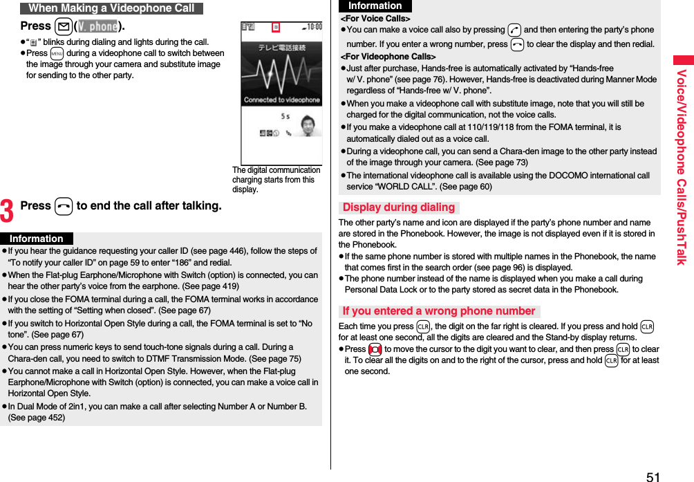 51Voice/Videophone Calls/PushTalkPress l().p“ ” blinks during dialing and lights during the call.pPress m during a videophone call to switch between the image through your camera and substitute image for sending to the other party.3Press h to end the call after talking.When Making a Videophone CallThe digital communication charging starts from this display.InformationpIf you hear the guidance requesting your caller ID (see page 446), follow the steps of “To notify your caller ID” on page 59 to enter “186” and redial.pWhen the Flat-plug Earphone/Microphone with Switch (option) is connected, you can hear the other party’s voice from the earphone. (See page 419)pIf you close the FOMA terminal during a call, the FOMA terminal works in accordance with the setting of “Setting when closed”. (See page 67)pIf you switch to Horizontal Open Style during a call, the FOMA terminal is set to “No tone”. (See page 67)pYou can press numeric keys to send touch-tone signals during a call. During a Chara-den call, you need to switch to DTMF Transmission Mode. (See page 75)pYou cannot make a call in Horizontal Open Style. However, when the Flat-plug Earphone/Microphone with Switch (option) is connected, you can make a voice call in Horizontal Open Style.pIn Dual Mode of 2in1, you can make a call after selecting Number A or Number B. (See page 452)The other party’s name and icon are displayed if the party’s phone number and name are stored in the Phonebook. However, the image is not displayed even if it is stored in the Phonebook.pIf the same phone number is stored with multiple names in the Phonebook, the name that comes first in the search order (see page 96) is displayed.pThe phone number instead of the name is displayed when you make a call during Personal Data Lock or to the party stored as secret data in the Phonebook.Each time you press r, the digit on the far right is cleared. If you press and hold r for at least one second, all the digits are cleared and the Stand-by display returns.pPress No to move the cursor to the digit you want to clear, and then press r to clear it. To clear all the digits on and to the right of the cursor, press and hold r for at least one second.&lt;For Voice Calls&gt;pYou can make a voice call also by pressing -d and then entering the party’s phone number. If you enter a wrong number, press -h to clear the display and then redial.&lt;For Videophone Calls&gt;pJust after purchase, Hands-free is automatically activated by “Hands-free w/ V. phone” (see page 76). However, Hands-free is deactivated during Manner Mode regardless of “Hands-free w/ V. phone”.pWhen you make a videophone call with substitute image, note that you will still be charged for the digital communication, not the voice calls.pIf you make a videophone call at 110/119/118 from the FOMA terminal, it is automatically dialed out as a voice call.pDuring a videophone call, you can send a Chara-den image to the other party instead of the image through your camera. (See page 73)pThe international videophone call is available using the DOCOMO international call service “WORLD CALL”. (See page 60)Display during dialingIf you entered a wrong phone numberInformation