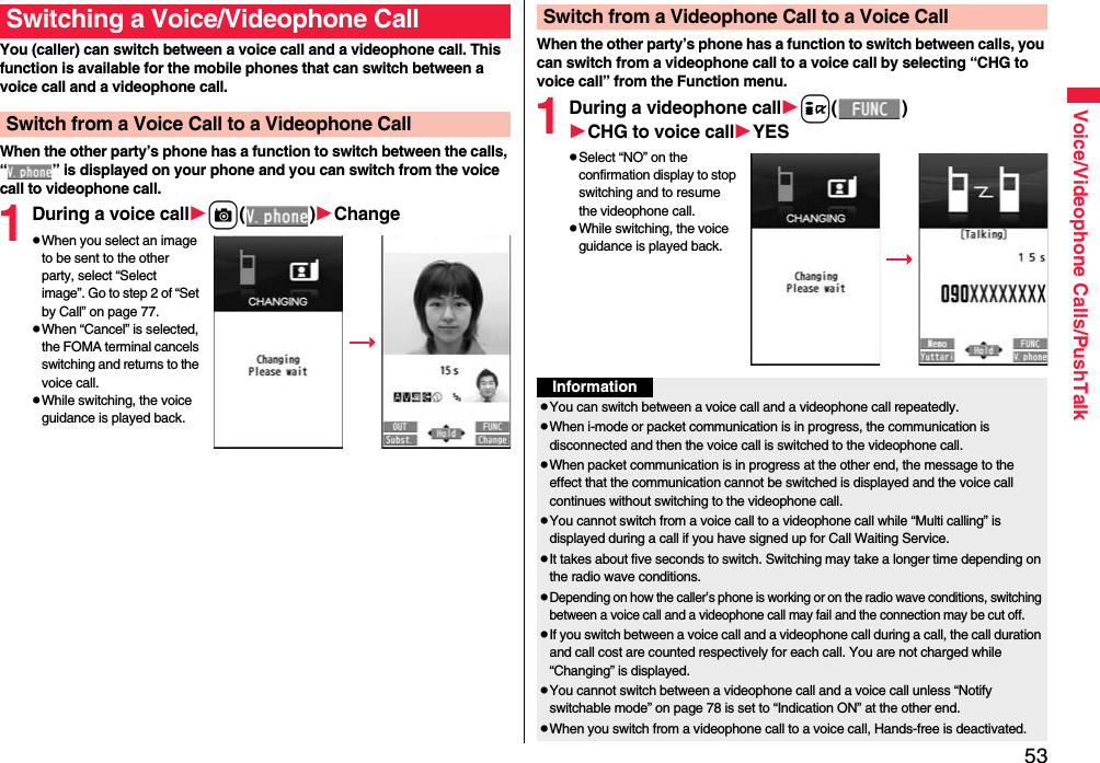 53Voice/Videophone Calls/PushTalkYou (caller) can switch between a voice call and a videophone call. This function is available for the mobile phones that can switch between a voice call and a videophone call.When the other party’s phone has a function to switch between the calls, “ ” is displayed on your phone and you can switch from the voice call to videophone call.1During a voice callc()ChangepWhen you select an image to be sent to the other party, select “Select image”. Go to step 2 of “Set by Call” on page 77.pWhen “Cancel” is selected, the FOMA terminal cancels switching and returns to the voice call.pWhile switching, the voice guidance is played back.Switching a Voice/Videophone CallSwitch from a Voice Call to a Videophone CallWhen the other party’s phone has a function to switch between calls, you can switch from a videophone call to a voice call by selecting “CHG to voice call” from the Function menu.1During a videophone calli()CHG to voice callYESpSelect “NO” on the confirmation display to stop switching and to resume the videophone call.pWhile switching, the voice guidance is played back.Switch from a Videophone Call to a Voice CallInformationpYou can switch between a voice call and a videophone call repeatedly.pWhen i-mode or packet communication is in progress, the communication is disconnected and then the voice call is switched to the videophone call.pWhen packet communication is in progress at the other end, the message to the effect that the communication cannot be switched is displayed and the voice call continues without switching to the videophone call.pYou cannot switch from a voice call to a videophone call while “Multi calling” is displayed during a call if you have signed up for Call Waiting Service.pIt takes about five seconds to switch. Switching may take a longer time depending on the radio wave conditions.pDepending on how the caller’s phone is working or on the radio wave conditions, switching between a voice call and a videophone call may fail and the connection may be cut off.pIf you switch between a voice call and a videophone call during a call, the call duration and call cost are counted respectively for each call. You are not charged while “Changing” is displayed.pYou cannot switch between a videophone call and a voice call unless “Notify switchable mode” on page 78 is set to “Indication ON” at the other end.pWhen you switch from a videophone call to a voice call, Hands-free is deactivated.