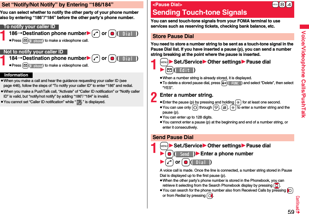 59Voice/Videophone Calls/PushTalkYou can select whether to notify the other party of your phone number also by entering “186”/“184” before the other party’s phone number.1186→Destination phone numberd or Oo()pPress l( ) to make a videophone call.1184→Destination phone numberd or Oo()pPress l( ) to make a videophone call.Set “Notify/Not Notify” by Entering “186/184”To notify your caller IDNot to notify your caller IDInformationpWhen you make a call and hear the guidance requesting your caller ID (see page 446), follow the steps of “To notify your caller ID” to enter “186” and redial.pWhen you make a PushTalk call, “Activate” of “Caller ID notification” or “Notify caller ID” is valid, but “notify/not notify” by adding “186”/ “184” is invalid.pYou cannot set “Caller ID notification” while “ ” is displayed.You can send touch-tone signals from your FOMA terminal to use services such as reserving tickets, checking bank balance, etc.You need to store a number string to be sent as a touch-tone signal in the Pause Dial list. If you have inserted a pause (p), you can send a number string breaking at the point where the pause is inserted.1mSet./ServiceOther settingsPause diall()pWhen a number string is already stored, it is displayed.pTo delete a stored pause dial, press i( ) and select “Delete”, then select “YES”.2Enter a number string.pEnter the pause (p) by pressing and holding a for at least one second.pYou can use only 0 through 9, s, a to enter a number string and the pause (p).pYou can enter up to 128 digits.pYou cannot enter a pause (p) at the beginning and end of a number string, or enter it consecutively.1mSet./ServiceOther settingsPause dialOo()Enter a phone numberd or Oo()A voice call is made. Once the line is connected, a number string stored in Pause Dial is displayed up to the first pause (p).pWhen the other party’s phone number is stored in the Phonebook, you can retrieve it selecting from the Search Phonebook display by pressing Bo.pYou can search for the phone number also from Received Calls by pressing Co or from Redial by pressing Vo.+m-8-4&lt;Pause Dial&gt;Sending Touch-tone SignalsStore Pause DialSend Pause Dial