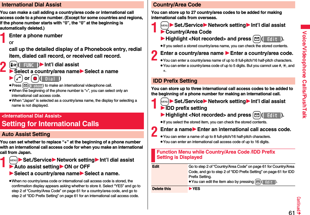 61Voice/Videophone Calls/PushTalkYou can make a call adding a country/area code or international call access code to a phone number. (Except for some countries and regions, if the phone number starts with “0”, the “0” at the beginning is automatically deleted.)1Enter a phone numberorcall up the detailed display of a Phonebook entry, redial item, dialed call record, or received call record.2i()Int’l dial assistSelect a country/area nameSelect a named or Oo()pPress l( ) to make an international videophone call.pWhen the beginning of the phone number is “+”, you can select only an international call access code.pWhen “Japan” is selected as a country/area name, the display for selecting a name is not displayed.You can set whether to replace “+” at the beginning of a phone number with an international call access code for when you make an international call from Japan. 1mSet./ServiceNetwork settingInt’l dial assistAuto assist settingON or OFFSelect a country/area nameSelect a name.pWhen no country/area code or international call access code is stored, the confirmation display appears asking whether to store it. Select “YES” and go to step 2 of “Country/Area Code” on page 61 for a country/area code, and go to step 2 of “IDD Prefix Setting” on page 61 for an international call access code.International Dial Assist&lt;International Dial Assist&gt;Setting for International CallsAuto Assist SettingYou can store up to 27 country/area codes to be added for making international calls from overseas.1mSet./ServiceNetwork settingInt’l dial assistCountry/Area CodeHighlight &lt;Not recorded&gt; and press l().pIf you select a stored country/area name, you can check the stored contents.2Enter a country/area name Enter a country/area code.pYou can enter a country/area name of up to 8 full-pitch/16 half-pitch characters.pYou can enter a country/area code of up to 5 digits. But you cannot use #, :, and +.You can store up to three international call access codes to be added to the beginning of a phone number for making an international call.1mSet./ServiceNetwork settingInt’l dial assistIDD prefix settingHighlight &lt;Not recorded&gt; and press l().pIf you select the stored item, you can check the stored contents.2Enter a nameEnter an international call access code.pYou can enter a name of up to 8 full-pitch/16 half-pitch characters.pYou can enter an international call access code of up to 16 digits.Country/Area CodeIDD Prefix SettingFunction Menu while Country/Area Code /IDD Prefix Setting is DisplayedEdit Go to step 2 of “Country/Area Code” on page 61 for Country/Area Code, and go to step 2 of “IDD Prefix Setting” on page 61 for IDD Prefix Setting.pYou can edit the item also by pressing l().Delete this YES