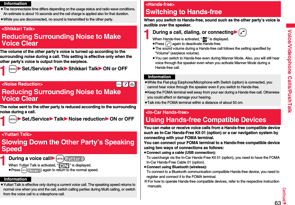 63Voice/Videophone Calls/PushTalkThe volume of the other party’s voice is turned up according to the surrounding noise during a call. This setting is effective only when the other party&apos;s voice is output from the earpiece.1mSet./ServiceTalkShikkari TalkON or OFFThe noise sent to the other party is reduced according to the surrounding noise during a call.1mSet./ServiceTalkNoise reductionON or OFF1During a voice callm()When Yuttari Talk is activated, “ ” is displayed.pPress m( ) again to return to the normal speed.InformationpThe reconnectable time differs depending on the usage status and radio wave conditions. An estimate is about 10 seconds and the call charge is applied also for that duration.pWhile you are disconnected, no sound is transmitted to the other party.&lt;Shikkari Talk&gt;Reducing Surrounding Noise to Make Voice Clear+m-7-6&lt;Noise Reduction&gt;Reducing Surrounding Noise to Make Voice Clear&lt;Yuttari Talk&gt;Slowing Down the Other Party’s Speaking SpeedInformationpYuttari Talk is effective only during a current voice call. The speaking speed returns to normal one when you end the call, switch calling parties during Multi calling, or switch from the voice call to a videophone call.When you switch to Hands-free, sound such as the other party’s voice is audible over the speaker.1During a call, dialing, or connectingdWhen Hands-free is activated, “ ” is displayed.pPress d again to deactivate Hands-free.pThe sound volume during a Hands-free call follows the setting specified by “Volume” (earpiece volume).pYou can switch to Hands-free even during Manner Mode. Also, you will still hear voice through the speaker even when you activate Manner Mode during a Hands-free call.You can make or receive voice calls from a Hands-free compatible device such as In-Car Hands-Free Kit 01 (option) or a car navigation system by connecting with your FOMA terminal.You can connect your FOMA terminal to a Hands-free compatible device using two ways of connections as follows:pConnect using a cable (USB connection):To use/charge via the In-Car Hands-Free Kit 01 (option), you need to have the FOMA In-Car Hands-Free Cable 01 (option).pConnect using Bluetooth (wireless):To connect to a Bluetooth communication compatible Hands-free device, you need to register and connect it to the FOMA terminal. ※For how to operate Hands-free compatible devices, refer to the respective instruction manuals.&lt;Hands-free&gt;Switching to Hands-freeInformationpWhile the Flat-plug Earphone/Microphone with Switch (option) is connected, you cannot hear voice through the speaker even if you switch to Hands-free.pKeep the FOMA terminal well away from your ear during a Hands-free call. Otherwise you could affect or damage your hearing.pTalk into the FOMA terminal within a distance of about 50 cm.&lt;In-Car Hands-free&gt;Using Hands-free Compatible Devices