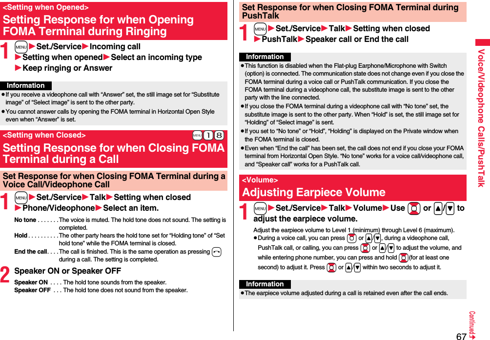 67Voice/Videophone Calls/PushTalk1mSet./ServiceIncoming callSetting when openedSelect an incoming typeKeep ringing or Answer1mSet./ServiceTalkSetting when closedPhone/VideophoneSelect an item.No tone . . . . . . . The voice is muted. The hold tone does not sound. The setting is completed.Hold . . . . . . . . . .The other party hears the hold tone set for “Holding tone” of “Set hold tone” while the FOMA terminal is closed.End the call. . . . The call is finished. This is the same operation as pressing h during a call. The setting is completed.2Speaker ON or Speaker OFFSpeaker ON  . . . . The hold tone sounds from the speaker.Speaker OFF  . . . The hold tone does not sound from the speaker.&lt;Setting when Opened&gt;Setting Response for when Opening FOMA Terminal during RingingInformationpIf you receive a videophone call with “Answer” set, the still image set for “Substitute image” of “Select image” is sent to the other party.pYou cannot answer calls by opening the FOMA terminal in Horizontal Open Style even when “Answer” is set.+m-1-8&lt;Setting when Closed&gt;Setting Response for when Closing FOMA Terminal during a CallSet Response for when Closing FOMA Terminal during a Voice Call/Videophone Call1mSet./ServiceTalkSetting when closedPushTalkSpeaker call or End the call1mSet./ServiceTalkVolumeUse Bo or &lt;/&gt; to adjust the earpiece volume.Adjust the earpiece volume to Level 1 (minimum) through Level 6 (maximum).pDuring a voice call, you can press Zo or &lt;/&gt;, during a videophone call, PushTalk call, or calling, you can press Bo or &lt;/&gt; to adjust the volume, and while entering phone number, you can press and hold Bo(for at least one second) to adjust it. Press Bo or &lt;/&gt; within two seconds to adjust it.Set Response for when Closing FOMA Terminal during PushTalkInformationpThis function is disabled when the Flat-plug Earphone/Microphone with Switch (option) is connected. The communication state does not change even if you close the FOMA terminal during a voice call or PushTalk communication. If you close the FOMA terminal during a videophone call, the substitute image is sent to the other party with the line connected.pIf you close the FOMA terminal during a videophone call with “No tone” set, the substitute image is sent to the other party. When “Hold” is set, the still image set for “Holding” of “Select image” is sent.pIf you set to “No tone” or “Hold”, “Holding” is displayed on the Private window when the FOMA terminal is closed.pEven when “End the call” has been set, the call does not end if you close your FOMA terminal from Horizontal Open Style. “No tone” works for a voice call/videophone call, and “Speaker call” works for a PushTalk call.&lt;Volume&gt;Adjusting Earpiece VolumeInformationpThe earpiece volume adjusted during a call is retained even after the call ends.