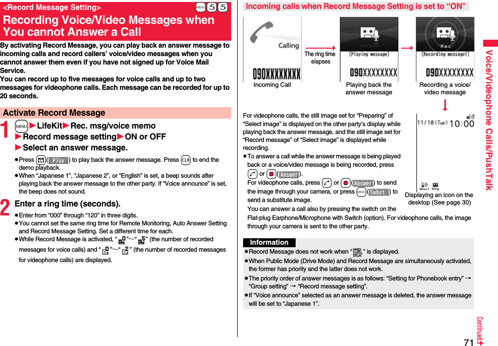 71Voice/Videophone Calls/PushTalkBy activating Record Message, you can play back an answer message to incoming calls and record callers’ voice/video messages when you cannot answer them even if you have not signed up for Voice Mail Service.You can record up to five messages for voice calls and up to two messages for videophone calls. Each message can be recorded for up to 20 seconds.1mLifeKitRec. msg/voice memoRecord message settingON or OFFSelect an answer message.pPress l( ) to play back the answer message. Press r to end the demo playback.pWhen “Japanese 1”, “Japanese 2”, or “English” is set, a beep sounds after playing back the answer message to the other party. If “Voice announce” is set, the beep does not sound.2Enter a ring time (seconds).pEnter from “000” through “120” in three digits.pYou cannot set the same ring time for Remote Monitoring, Auto Answer Setting and Record Message Setting. Set a different time for each.pWhile Record Message is activated, “ ”∼“ ” (the number of recorded messages for voice calls) and “ ”∼“ ” (the number of recorded messages for videophone calls) are displayed.+m-5-5&lt;Record Message Setting&gt;Recording Voice/Video Messages when You cannot Answer a CallActivate Record Message For videophone calls, the still image set for “Preparing” of “Select image” is displayed on the other party’s display while playing back the answer message, and the still image set for “Record message” of “Select image” is displayed while recording.pTo answer a call while the answer message is being played back or a voice/video message is being recorded, press d or Oo(). For videophone calls, press d or Oo( ) to send the image through your camera, or press m( ) to send a substitute image.You can answer a call also by pressing the switch on the Flat-plug Earphone/Microphone with Switch (option). For videophone calls, the image through your camera is sent to the other party.Incoming calls when Record Message Setting is set to “ON”Incoming Call Playing back the answer messageRecording a voice/video messageThe ring time elapsesDisplaying an icon on the desktop (See page 30)InformationpRecord Message does not work when “ ” is displayed.pWhen Public Mode (Drive Mode) and Record Message are simultaneously activated, the former has priority and the latter does not work.pThe priority order of answer messages is as follows: “Setting for Phonebook entry” → “Group setting” → “Record message setting”.pIf “Voice announce” selected as an answer message is deleted, the answer message will be set to “Japanese 1”.