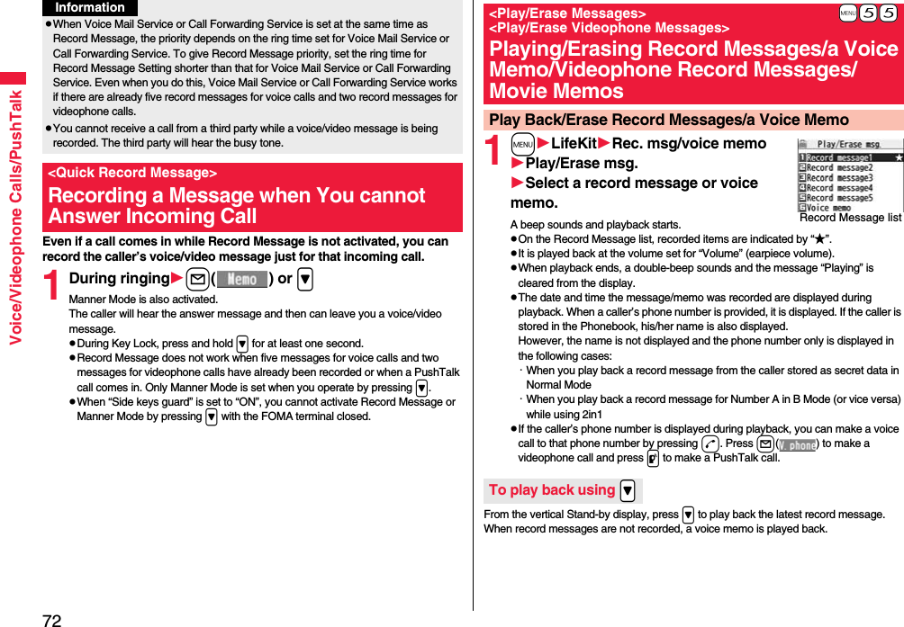 72Voice/Videophone Calls/PushTalkEven if a call comes in while Record Message is not activated, you can record the caller’s voice/video message just for that incoming call.1During ringingl() or &gt;Manner Mode is also activated.The caller will hear the answer message and then can leave you a voice/video message.pDuring Key Lock, press and hold &gt; for at least one second.pRecord Message does not work when five messages for voice calls and two messages for videophone calls have already been recorded or when a PushTalk call comes in. Only Manner Mode is set when you operate by pressing &gt;.pWhen “Side keys guard” is set to “ON”, you cannot activate Record Message or Manner Mode by pressing &gt; with the FOMA terminal closed.pWhen Voice Mail Service or Call Forwarding Service is set at the same time as Record Message, the priority depends on the ring time set for Voice Mail Service or Call Forwarding Service. To give Record Message priority, set the ring time for Record Message Setting shorter than that for Voice Mail Service or Call Forwarding Service. Even when you do this, Voice Mail Service or Call Forwarding Service works if there are already five record messages for voice calls and two record messages for videophone calls.pYou cannot receive a call from a third party while a voice/video message is being recorded. The third party will hear the busy tone.&lt;Quick Record Message&gt;Recording a Message when You cannot Answer Incoming CallInformation1mLifeKitRec. msg/voice memoPlay/Erase msg.Select a record message or voice memo.A beep sounds and playback starts.pOn the Record Message list, recorded items are indicated by “★”.pIt is played back at the volume set for “Volume” (earpiece volume).pWhen playback ends, a double-beep sounds and the message “Playing” is cleared from the display.pThe date and time the message/memo was recorded are displayed during playback. When a caller’s phone number is provided, it is displayed. If the caller is stored in the Phonebook, his/her name is also displayed. However, the name is not displayed and the phone number only is displayed in the following cases:・When you play back a record message from the caller stored as secret data in Normal Mode・When you play back a record message for Number A in B Mode (or vice versa) while using 2in1pIf the caller’s phone number is displayed during playback, you can make a voice call to that phone number by pressing d. Press l( ) to make a videophone call and press p to make a PushTalk call.From the vertical Stand-by display, press &gt; to play back the latest record message. When record messages are not recorded, a voice memo is played back.+m-5-5&lt;Play/Erase Messages&gt; &lt;Play/Erase Videophone Messages&gt;Playing/Erasing Record Messages/a Voice Memo/Videophone Record Messages/Movie MemosPlay Back/Erase Record Messages/a Voice MemoRecord Message listTo play back using .&gt;