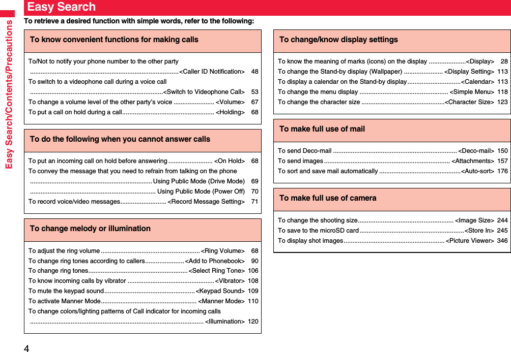 4Easy Search/Contents/PrecautionsTo retrieve a desired function with simple words, refer to the following:Easy SearchTo know convenient functions for making callsTo/Not to notify your phone number to the other party....................................................................................&lt;Caller ID Notification&gt; 48To switch to a videophone call during a voice call...........................................................................&lt;Switch to Videophone Call&gt; 53To change a volume level of the other party’s voice ....................... &lt;Volume&gt; 67To put a call on hold during a call.................................................... &lt;Holding&gt; 68To do the following when you cannot answer callsTo put an incoming call on hold before answering ......................... &lt;On Hold&gt; 68To convey the message that you need to refrain from talking on the phone..................................................................... Using Public Mode (Drive Mode) 69....................................................................... Using Public Mode (Power Off) 70To record voice/video messages.......................... &lt;Record Message Setting&gt; 71To change melody or illuminationTo adjust the ring volume........................................................&lt;Ring Volume&gt; 68To change ring tones according to callers......................&lt;Add to Phonebook&gt; 90To change ring tones........................................................&lt;Select Ring Tone&gt; 106To know incoming calls by vibrator .................................................&lt;Vibrator&gt; 108To mute the keypad sound...................................................&lt;Keypad Sound&gt; 109To activate Manner Mode...................................................... &lt;Manner Mode&gt; 110To change colors/lighting patterns of Call indicator for incoming calls.................................................................................................. &lt;Illumination&gt; 120To change/know display settingsTo know the meaning of marks (icons) on the display .....................&lt;Display&gt; 28To change the Stand-by display (Wallpaper) ...................... &lt;Display Setting&gt; 113To display a calendar on the Stand-by display..............................&lt;Calendar&gt; 113To change the menu display .................................................. &lt;Simple Menu&gt; 118To change the character size ...............................................&lt;Character Size&gt; 123To make full use of mailTo send Deco-mail ...................................................................... &lt;Deco-mail&gt; 150To send images ....................................................................... &lt;Attachments&gt; 157To sort and save mail automatically ..............................................&lt;Auto-sort&gt; 176To make full use of cameraTo change the shooting size...................................................... &lt;Image Size&gt; 244To save to the microSD card ...........................................................&lt;Store In&gt; 245To display shot images......................................................... &lt;Picture Viewer&gt; 346