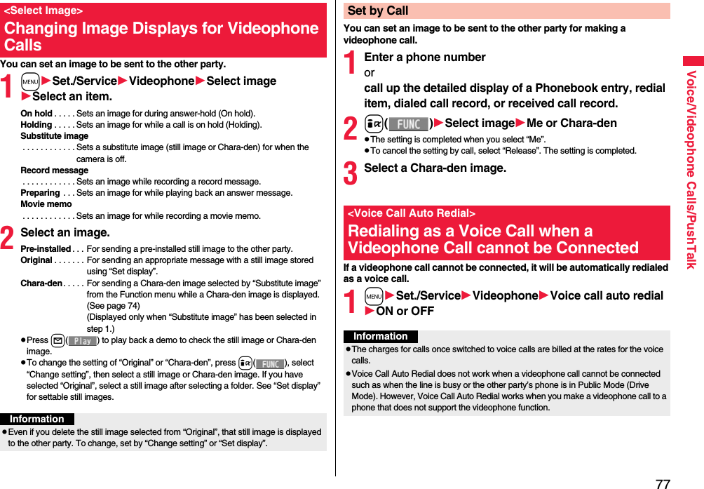 77Voice/Videophone Calls/PushTalkYou can set an image to be sent to the other party.1mSet./ServiceVideophoneSelect imageSelect an item.On hold . . . . . Sets an image for during answer-hold (On hold).Holding . . . . . Sets an image for while a call is on hold (Holding).Substitute image . . . . . . . . . . . . Sets a substitute image (still image or Chara-den) for when the camera is off.Record message . . . . . . . . . . . . Sets an image while recording a record message.Preparing  . . . Sets an image for while playing back an answer message.Movie memo . . . . . . . . . . . . Sets an image for while recording a movie memo.2Select an image.Pre-installed . . . For sending a pre-installed still image to the other party.Original . . . . . . . For sending an appropriate message with a still image stored using “Set display”.Chara-den. . . . . For sending a Chara-den image selected by “Substitute image” from the Function menu while a Chara-den image is displayed. (See page 74)(Displayed only when “Substitute image” has been selected in step 1.)pPress l( ) to play back a demo to check the still image or Chara-den image.pTo change the setting of “Original” or “Chara-den”, press i( ), select “Change setting”, then select a still image or Chara-den image. If you have selected “Original”, select a still image after selecting a folder. See “Set display” for settable still images.&lt;Select Image&gt;Changing Image Displays for Videophone CallsInformationpEven if you delete the still image selected from “Original”, that still image is displayed to the other party. To change, set by “Change setting” or “Set display”.You can set an image to be sent to the other party for making a videophone call.1Enter a phone numberorcall up the detailed display of a Phonebook entry, redial item, dialed call record, or received call record.2i()Select imageMe or Chara-denpThe setting is completed when you select “Me”.pTo cancel the setting by call, select “Release”. The setting is completed.3Select a Chara-den image.If a videophone call cannot be connected, it will be automatically redialed as a voice call.1mSet./ServiceVideophoneVoice call auto redialON or OFFSet by Call&lt;Voice Call Auto Redial&gt;Redialing as a Voice Call when a Videophone Call cannot be ConnectedInformationpThe charges for calls once switched to voice calls are billed at the rates for the voice calls.pVoice Call Auto Redial does not work when a videophone call cannot be connected such as when the line is busy or the other party’s phone is in Public Mode (Drive Mode). However, Voice Call Auto Redial works when you make a videophone call to a phone that does not support the videophone function.