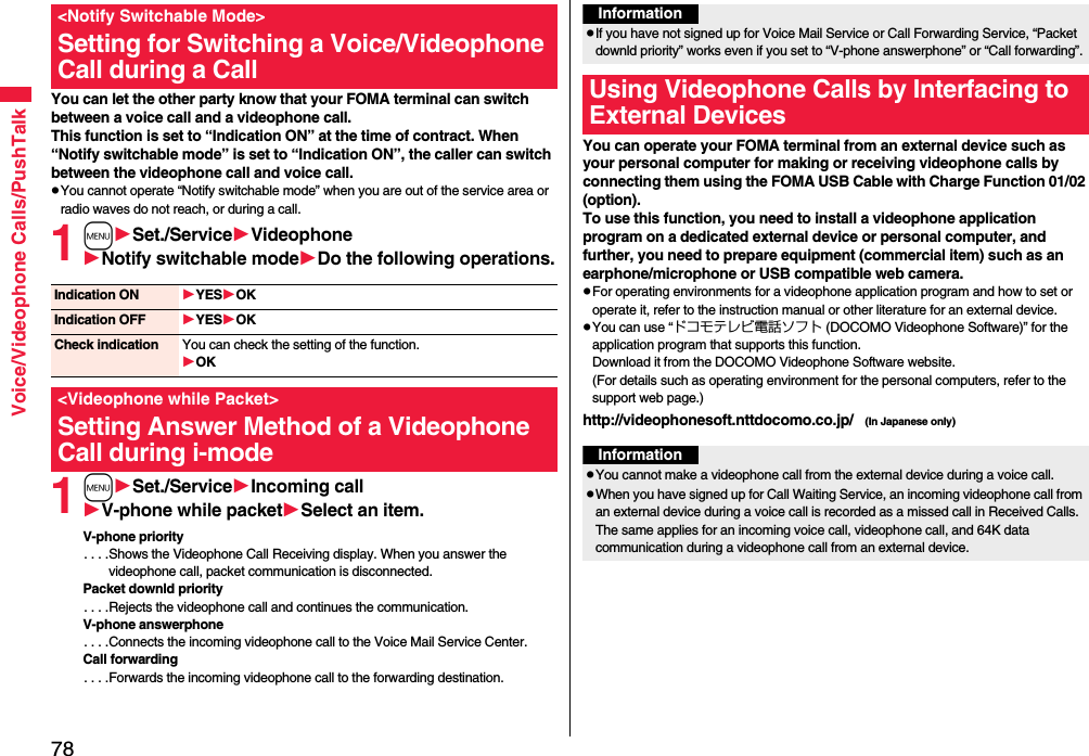 78Voice/Videophone Calls/PushTalkYou can let the other party know that your FOMA terminal can switch between a voice call and a videophone call. This function is set to “Indication ON” at the time of contract. When “Notify switchable mode” is set to “Indication ON”, the caller can switch between the videophone call and voice call.pYou cannot operate “Notify switchable mode” when you are out of the service area or radio waves do not reach, or during a call.1mSet./ServiceVideophoneNotify switchable modeDo the following operations.1mSet./ServiceIncoming callV-phone while packetSelect an item.V-phone priority. . . .Shows the Videophone Call Receiving display. When you answer the videophone call, packet communication is disconnected.Packet downld priority. . . .Rejects the videophone call and continues the communication.V-phone answerphone. . . .Connects the incoming videophone call to the Voice Mail Service Center.Call forwarding. . . .Forwards the incoming videophone call to the forwarding destination.&lt;Notify Switchable Mode&gt;Setting for Switching a Voice/Videophone Call during a CallIndication ON YESOKIndication OFF YESOKCheck indication You can check the setting of the function.OK&lt;Videophone while Packet&gt;Setting Answer Method of a Videophone Call during i-modeYou can operate your FOMA terminal from an external device such as your personal computer for making or receiving videophone calls by connecting them using the FOMA USB Cable with Charge Function 01/02 (option).To use this function, you need to install a videophone application program on a dedicated external device or personal computer, and further, you need to prepare equipment (commercial item) such as an earphone/microphone or USB compatible web camera.pFor operating environments for a videophone application program and how to set or operate it, refer to the instruction manual or other literature for an external device.pYou can use “ドコモテレビ電話ソフト (DOCOMO Videophone Software)” for the application program that supports this function. Download it from the DOCOMO Videophone Software website.(For details such as operating environment for the personal computers, refer to the support web page.)http://videophonesoft.nttdocomo.co.jp/   (In Japanese only)InformationpIf you have not signed up for Voice Mail Service or Call Forwarding Service, “Packet downld priority” works even if you set to “V-phone answerphone” or “Call forwarding”.Using Videophone Calls by Interfacing to External DevicesInformationpYou cannot make a videophone call from the external device during a voice call.pWhen you have signed up for Call Waiting Service, an incoming videophone call from an external device during a voice call is recorded as a missed call in Received Calls. The same applies for an incoming voice call, videophone call, and 64K data communication during a videophone call from an external device.