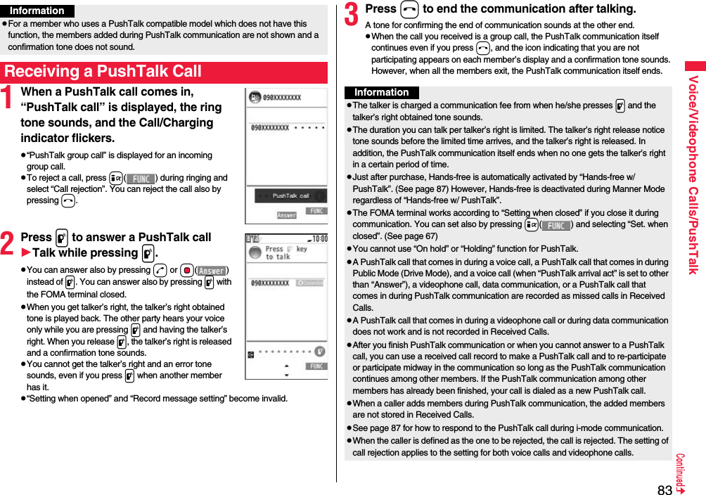 83Voice/Videophone Calls/PushTalk1When a PushTalk call comes in, “PushTalk call” is displayed, the ring tone sounds, and the Call/Charging indicator flickers.p“PushTalk group call” is displayed for an incoming group call.pTo reject a call, press i( ) during ringing and select “Call rejection”. You can reject the call also by pressing h.2Press p to answer a PushTalk callTalk while pressing p.pYou can answer also by pressing d or Oo() instead of p. You can answer also by pressing p with the FOMA terminal closed.pWhen you get talker’s right, the talker’s right obtained tone is played back. The other party hears your voice only while you are pressing p and having the talker’s right. When you release p, the talker’s right is released and a confirmation tone sounds. pYou cannot get the talker’s right and an error tone sounds, even if you press p when another member has it.p“Setting when opened” and “Record message setting” become invalid.pFor a member who uses a PushTalk compatible model which does not have this function, the members added during PushTalk communication are not shown and a confirmation tone does not sound.Receiving a PushTalk CallInformation3Press h to end the communication after talking.A tone for confirming the end of communication sounds at the other end.pWhen the call you received is a group call, the PushTalk communication itself continues even if you press h, and the icon indicating that you are not participating appears on each member’s display and a confirmation tone sounds. However, when all the members exit, the PushTalk communication itself ends.InformationpThe talker is charged a communication fee from when he/she presses .p and the talker’s right obtained tone sounds. pThe duration you can talk per talker’s right is limited. The talker’s right release notice tone sounds before the limited time arrives, and the talker’s right is released. In addition, the PushTalk communication itself ends when no one gets the talker’s right in a certain period of time.pJust after purchase, Hands-free is automatically activated by “Hands-free w/ PushTalk”. (See page 87) However, Hands-free is deactivated during Manner Mode regardless of “Hands-free w/ PushTalk”.pThe FOMA terminal works according to “Setting when closed” if you close it during communication. You can set also by pressing +i( ) and selecting “Set. when closed”. (See page 67)pYou cannot use “On hold” or “Holding” function for PushTalk.pA PushTalk call that comes in during a voice call, a PushTalk call that comes in during Public Mode (Drive Mode), and a voice call (when “PushTalk arrival act” is set to other than “Answer”), a videophone call, data communication, or a PushTalk call that comes in during PushTalk communication are recorded as missed calls in Received Calls.pA PushTalk call that comes in during a videophone call or during data communication does not work and is not recorded in Received Calls.pAfter you finish PushTalk communication or when you cannot answer to a PushTalk call, you can use a received call record to make a PushTalk call and to re-participate or participate midway in the communication so long as the PushTalk communication continues among other members. If the PushTalk communication among other members has already been finished, your call is dialed as a new PushTalk call.pWhen a caller adds members during PushTalk communication, the added members are not stored in Received Calls.pSee page 87 for how to respond to the PushTalk call during i-mode communication.pWhen the caller is defined as the one to be rejected, the call is rejected. The setting of call rejection applies to the setting for both voice calls and videophone calls.