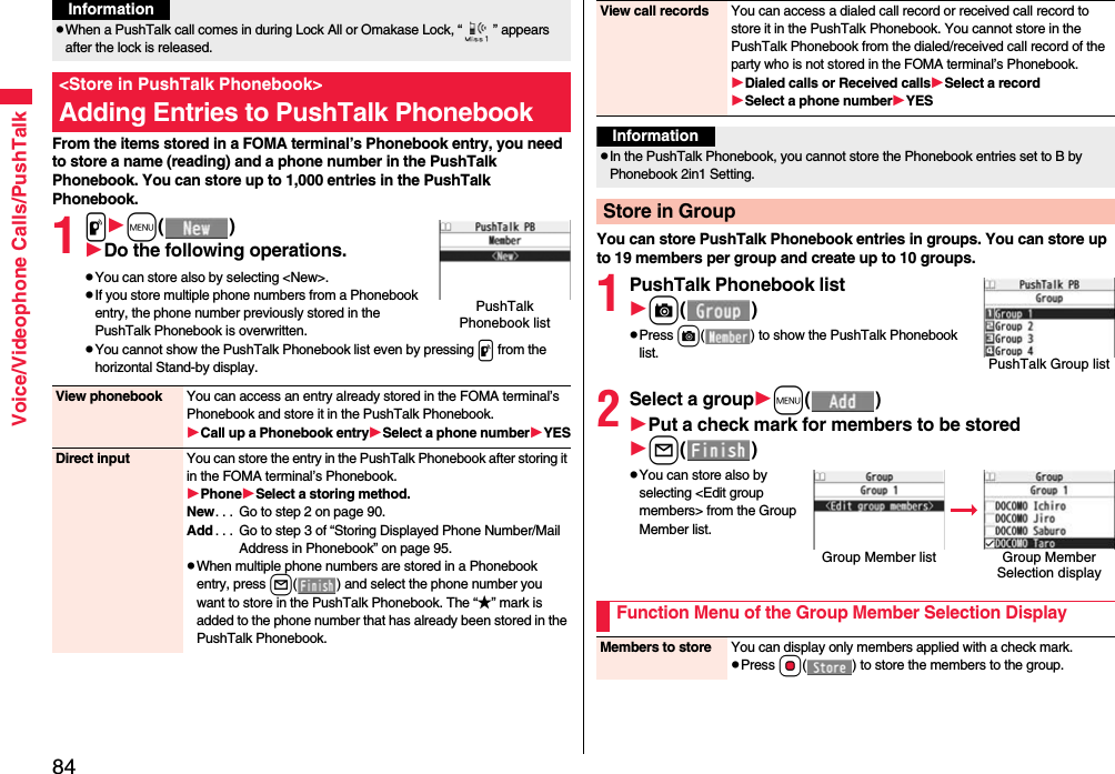 84Voice/Videophone Calls/PushTalkFrom the items stored in a FOMA terminal’s Phonebook entry, you need to store a name (reading) and a phone number in the PushTalk Phonebook. You can store up to 1,000 entries in the PushTalk Phonebook.1pm()Do the following operations.pYou can store also by selecting &lt;New&gt;.pIf you store multiple phone numbers from a Phonebook entry, the phone number previously stored in the PushTalk Phonebook is overwritten.pYou cannot show the PushTalk Phonebook list even by pressing p from the horizontal Stand-by display.pWhen a PushTalk call comes in during Lock All or Omakase Lock, “ ” appears after the lock is released.&lt;Store in PushTalk Phonebook&gt;Adding Entries to PushTalk PhonebookInformationPushTalk Phonebook listView phonebook You can access an entry already stored in the FOMA terminal’s Phonebook and store it in the PushTalk Phonebook.Call up a Phonebook entrySelect a phone numberYESDirect input You can store the entry in the PushTalk Phonebook after storing it in the FOMA terminal’s Phonebook.PhoneSelect a storing method.New. . .  Go to step 2 on page 90.Add . . .  Go to step 3 of “Storing Displayed Phone Number/Mail Address in Phonebook” on page 95.pWhen multiple phone numbers are stored in a Phonebook entry, press l( ) and select the phone number you want to store in the PushTalk Phonebook. The “★” mark is added to the phone number that has already been stored in the PushTalk Phonebook.You can store PushTalk Phonebook entries in groups. You can store up to 19 members per group and create up to 10 groups.1PushTalk Phonebook listc()pPress c( ) to show the PushTalk Phonebook list.2Select a groupm()Put a check mark for members to be storedl()pYou can store also by selecting &lt;Edit group members&gt; from the Group Member list.View call records You can access a dialed call record or received call record to store it in the PushTalk Phonebook. You cannot store in the PushTalk Phonebook from the dialed/received call record of the party who is not stored in the FOMA terminal’s Phonebook.Dialed calls or Received callsSelect a recordSelect a phone numberYESInformationpIn the PushTalk Phonebook, you cannot store the Phonebook entries set to B by Phonebook 2in1 Setting.Store in GroupPushTalk Group listGroup Member list Group Member Selection displayFunction Menu of the Group Member Selection DisplayMembers to store You can display only members applied with a check mark.pPress Oo( ) to store the members to the group.