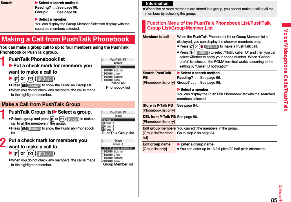 85Voice/Videophone Calls/PushTalkYou can make a group call to up to four members using the PushTalk Phonebook or PushTalk group.1PushTalk Phonebook listPut a check mark for members you want to make a call top or l()pPress c( ) to show the PushTalk Group list.pWhen you do not check any members, the call is made to the highlighted member.1PushTalk Group listSelect a group.pSelect a group and press p or l() to make a call to all the members in the group.pPress c( ) to show the PushTalk Phonebook list.2Put a check mark for members you want to make a call top or l()pWhen you do not check any members, the call is made to the highlighted member.Search Select a search method.Reading?  . . .See page 96.Group? . . . . .See page 96.Select a member.You can display the Group Member Selection display with the searched members selected.Making a Call from PushTalk PhonebookPushTalk Phonebook listMake a Call from PushTalk GroupPushTalk Group listGroup Member listInformationpWhen five or more members are stored in a group, you cannot make a call to all the members by selecting the group.Function Menu of the PushTalk Phonebook List/PushTalk Group List/Group Member ListMembers to call When the PushTalk Phonebook list or Group Member list is displayed, you can display the checked members only.pPress p or Oo( ) to make a PushTalk call.pPress i( ) to select “Notify caller ID” and then you can select whether to notify your phone number. When “Cancel prefix” is selected, the FOMA terminal works according to the setting by “Caller ID notification”.Search PushTalk PB[Phonebook list only]Select a search method.Reading?  . . . See page 96.Group? . . . . . See page 96.Select a member.You can display the PushTalk Phonebook list with the searched members selected.Store in P-Talk PB[Phonebook list only]See page 84.DEL from P-Talk PB[Phonebook list only]See page 86.Edit group members[Group list/Member list]You can edit the members in the group.Go to step 2 on page 84.Edit group name[Group list only]Enter a group name.pYou can enter up to 16 full-pitch/32 half-pitch characters.