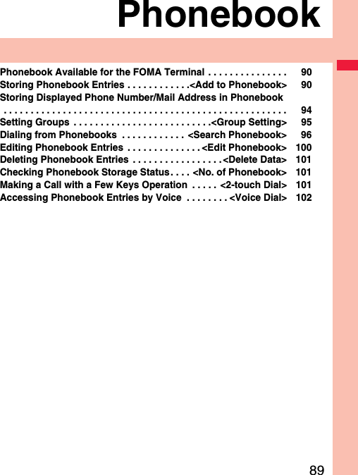 89PhonebookPhonebook Available for the FOMA Terminal  . . . . . . . . . . . . . . . 90Storing Phonebook Entries . . . . . . . . . . . .&lt;Add to Phonebook&gt; 90Storing Displayed Phone Number/Mail Address in Phonebook . . . . . . . . . . . . . . . . . . . . . . . . . . . . . . . . . . . . . . . . . . . . . . . . . . . . . 94Setting Groups  . . . . . . . . . . . . . . . . . . . . . . . . . .&lt;Group Setting&gt; 95Dialing from Phonebooks  . . . . . . . . . . . .  &lt;Search Phonebook&gt; 96Editing Phonebook Entries  . . . . . . . . . . . . . . &lt;Edit Phonebook&gt; 100Deleting Phonebook Entries  . . . . . . . . . . . . . . . . .&lt;Delete Data&gt; 101Checking Phonebook Storage Status . . . . &lt;No. of Phonebook&gt; 101Making a Call with a Few Keys Operation  . . . . .  &lt;2-touch Dial&gt; 101Accessing Phonebook Entries by Voice  . . . . . . . . &lt;Voice Dial&gt; 102