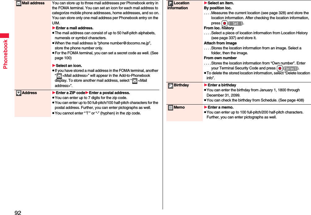 92PhonebookMail address You can store up to three mail addresses per Phonebook entry in the FOMA terminal. You can set an icon for each mail address to categorize mobile phone addresses, home addresses, and so on.You can store only one mail address per Phonebook entry on the UIM.Enter a mail address.pThe mail address can consist of up to 50 half-pitch alphabets, numerals or symbol characters.pWhen the mail address is “phone number@docomo.ne.jp”, store the phone number only.pFor the FOMA terminal, you can set a secret code as well. (See page 100)Select an icon.pIf you have stored a mail address in the FOMA terminal, another “ &lt;Mail address&gt;” will appear in the Add-to-Phonebook display. To store another mail address, select “ &lt;Mail address&gt;”.Address Enter a ZIP codeEnter a postal address.pYou can enter up to 7 digits for the zip code.pYou can enter up to 50 full-pitch/100 half-pitch characters for the postal address. Further, you can enter pictographs as well.pYou cannot enter “〒” or “-” (hyphen) in the zip code.Location informationSelect an item.By position loc.. . . .Measures the current location (see page 328) and store the location information. After checking the location information, press Oo().From loc. history. . . .Select a piece of location information from Location History (see page 337) and store it.Attach from image. . . .Stores the location information from an image. Select a folder, then the image.From own number. . . .Stores the location information from “Own number”. Enter your Terminal Security Code and press Oo().pTo delete the stored location information, select “Delete location info”.Birthday Enter a birthdaypYou can enter the birthday from January 1, 1800 through December 31, 2099.pYou can check the birthday from Schedule. (See page 408)Memo Enter a memo.pYou can enter up to 100 full-pitch/200 half-pitch characters. Further, you can enter pictographs as well.