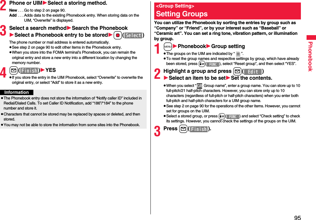 95Phonebook2Phone or UIMSelect a storing method.New . . . Go to step 2 on page 90.Add  . . . Adds data to the existing Phonebook entry. When storing data on the UIM, “Overwrite” is displayed.3Select a search methodSearch the PhonebookSelect a Phonebook entry to be storedOo()The phone number or mail address is entered automatically.pSee step 2 on page 90 to edit other items in the Phonebook entry.pWhen you store into the FOMA terminal’s Phonebook, you can remain the original entry and store a new entry into a different location by changing the memory number.4l()YESpIf you store the entry in the UIM Phonebook, select “Overwrite” to overwrite the original entry, or select “Add” to store it as a new entry.InformationpThe Phonebook entry does not store the information of “Notify caller ID” included in Redial/Dialed Calls. To set Caller ID Notification, add “186”/“184” to the phone number and store it.pCharacters that cannot be stored may be replaced by spaces or deleted, and then stored.pYou may not be able to store the information from some sites into the Phonebook.You can utilize the Phonebook by sorting the entries by group such as “Company” or “Friend”, or by your interest such as “Baseball” or “Ceramic art”. You can set a ring tone, vibration pattern, or illumination by group.1mPhonebookGroup settingpThe groups on the UIM are indicated by “ ”.pTo reset the group names and respective settings by group, which have already been stored, press i( ), select “Reset group”, and then select “YES”.2Highlight a group and press l()Select an item to be setSet the contents.pWhen you select “  Group name”, enter a group name. You can store up to 10 full-pitch/21 half-pitch characters. However, you can store only up to 10 characters (regardless of full-pitch or half-pitch characters) when you enter both full-pitch and half-pitch characters for a UIM group name.pSee step 2 on page 90 for the operations of the other items. However, you cannot set for groups on the UIM.pSelect a stored group, or press i( ) and select “Check setting” to check its settings. However, you cannot check the settings of the groups on the UIM.3Press l().&lt;Group Setting&gt;Setting Groups