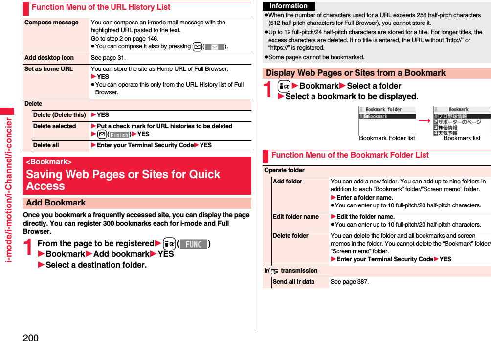 200i-mode/i-motion/i-Channel/i-concierOnce you bookmark a frequently accessed site, you can display the page directly. You can register 300 bookmarks each for i-mode and Full Browser.1From the page to be registeredi()BookmarkAdd bookmarkYESSelect a destination folder.Function Menu of the URL History ListCompose message You can compose an i-mode mail message with the highlighted URL pasted to the text.Go to step 2 on page 146.You can compose it also by pressing l().Add desktop icon See page 31.Set as home URL You can store the site as Home URL of Full Browser.YESYou can operate this only from the URL History list of Full Browser.DeleteDelete (Delete this) YESDelete selected Put a check mark for URL histories to be deletedl()YESDelete all Enter your Terminal Security CodeYES&lt;Bookmark&gt;Saving Web Pages or Sites for Quick AccessAdd Bookmark1iBookmarkSelect a folderSelect a bookmark to be displayed.InformationWhen the number of characters used for a URL exceeds 256 half-pitch characters (512 half-pitch characters for Full Browser), you cannot store it.Up to 12 full-pitch/24 half-pitch characters are stored for a title. For longer titles, the excess characters are deleted. If no title is entered, the URL without “http://” or “https://” is registered.Some pages cannot be bookmarked.Display Web Pages or Sites from a BookmarkBookmark Folder list Bookmark listFunction Menu of the Bookmark Folder ListOperate folderAdd folder You can add a new folder. You can add up to nine folders in addition to each “Bookmark” folder/“Screen memo” folder.Enter a folder name.You can enter up to 10 full-pitch/20 half-pitch characters.Edit folder name Edit the folder name.You can enter up to 10 full-pitch/20 half-pitch characters.Delete folder You can delete the folder and all bookmarks and screen memos in the folder. You cannot delete the “Bookmark” folder/“Screen memo” folder.Enter your Terminal Security CodeYESIr/  transmissionSend all Ir data See page 387.