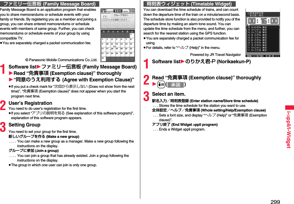 299i-αppli/i-WidgetFamily Message Board is an application program that enables you to share memorandums or schedule events with your family or friends. By registering you as a member and joining a group, you can share entered memorandums or schedule events with members of same group. Further, you can check memorandums or schedule events of your group by using compatible TV.You are separately charged a packet communication fee.© Panasonic Mobile Communications Co.,Ltd.1Software listファミリー伝言板 (Family Message Board)Read “免責事項 (Exemption clause)” thoroughly“同意のうえ利用する (Agree with Exemption Clause)”If you put a check mark for “次回から表示しない (Does not show from the next time)”, “免責事項 (Exemption clause)” does not appear when you start the program next time.2User’s RegistrationYou need to do user’s registration for the first time.If you select “アプリの説明を見る (See explanation of this software program)”, explanation of this software program appears.3Setting GroupYou need to set your group for the first time.新しいグループを作る (Make a new group) . . . . You can make a new group as a manager. Make a new group following the instructions on the display.グループに参加 (Join a group) . . . . You can join a group that has already existed. Join a group following the instructions on the display.The group in which one user can join is only one group.ファミリー伝言板 (Family Message Board)You can download the time schedule of trains, and can count down the departure time of the train on a minute/second basis. The schedule store function is also provided to notify you of the departure time by making an alarm tone sound. You can update the time schedule from the menu, and further, you can search for the nearest station using the GPS function.You are separately charged a packet communication fee for using.For details, refer to “ヘルプ (Help)” in the menu.Powered by JR Travel Navigator1Software listのりかえ君-P (Norikaekun-P)2Read “免責事項 (Exemption clause)” thoroughlyi()3Select an item.駅名入力／時刻表登録 (Enter station name/Store time schedule) . . . Stores the time schedule for the station you want to use.全体設定／ヘルプ／免責事項 (Whole setting/Help/Exemption clause) . . . Sets a font size, and display “ヘルプ (Help)” or “免責事項 (Exemption clause)”.アプリ終了 (End Widget αppli program) . . . Ends a Widget αppli program.時刻表ウィジェット (Timetable Widget)