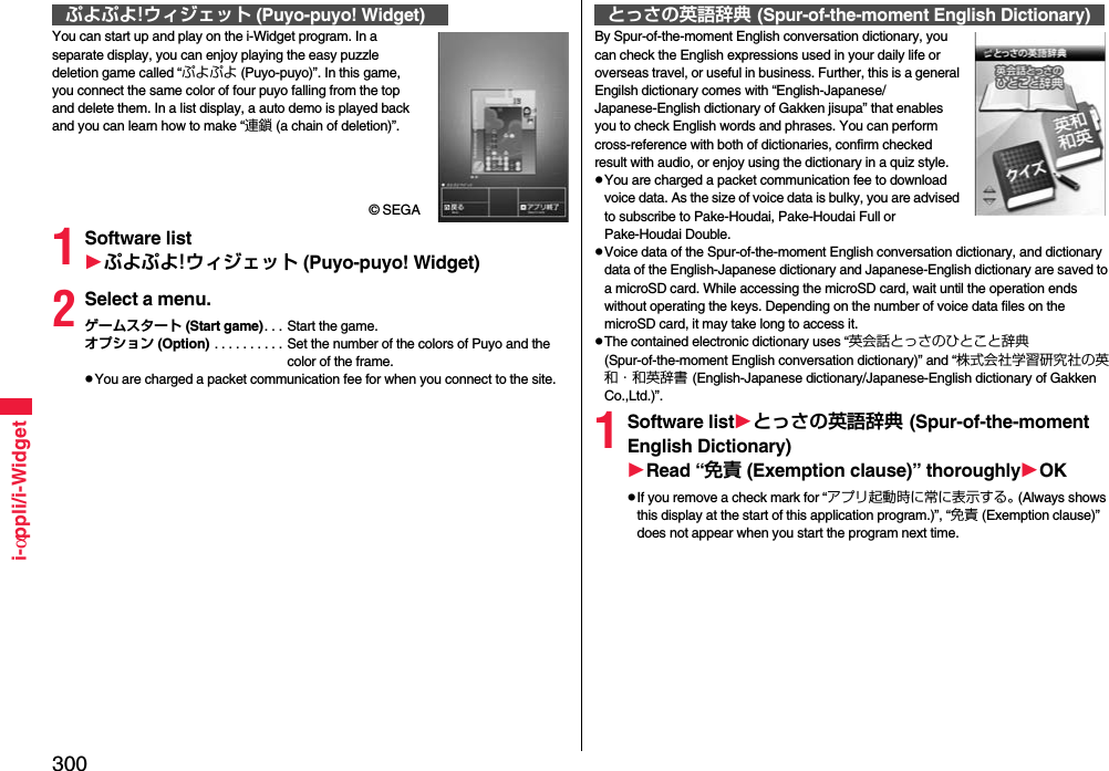 300i-αppli/i-WidgetYou can start up and play on the i-Widget program. In a separate display, you can enjoy playing the easy puzzle deletion game called “ぷよぷよ (Puyo-puyo)”. In this game, you connect the same color of four puyo falling from the top and delete them. In a list display, a auto demo is played back and you can learn how to make “連鎖 (a chain of deletion)”.© SEGA1Software listぷよぷよ!ウィジェット (Puyo-puyo! Widget)2Select a menu.ゲームスタート (Start game). . . Start the game.オプション (Option)  . . . . . . . . . . Set the number of the colors of Puyo and the color of the frame.You are charged a packet communication fee for when you connect to the site.ぷよぷよ!ウィジェット (Puyo-puyo! Widget)By Spur-of-the-moment English conversation dictionary, you can check the English expressions used in your daily life or overseas travel, or useful in business. Further, this is a general Engilsh dictionary comes with “English-Japanese/Japanese-English dictionary of Gakken jisupa” that enables you to check English words and phrases. You can perform cross-reference with both of dictionaries, confirm checked result with audio, or enjoy using the dictionary in a quiz style.You are charged a packet communication fee to download voice data. As the size of voice data is bulky, you are advised to subscribe to Pake-Houdai, Pake-Houdai Full or Pake-Houdai Double.Voice data of the Spur-of-the-moment English conversation dictionary, and dictionary data of the English-Japanese dictionary and Japanese-English dictionary are saved to a microSD card. While accessing the microSD card, wait until the operation ends without operating the keys. Depending on the number of voice data files on the microSD card, it may take long to access it.The contained electronic dictionary uses “英会話とっさのひとこと辞典 (Spur-of-the-moment English conversation dictionary)” and “株式会社学習研究社の英和・和英辞書 (English-Japanese dictionary/Japanese-English dictionary of Gakken Co.,Ltd.)”.1Software listとっさの英語辞典 (Spur-of-the-moment English Dictionary)Read “免責 (Exemption clause)” thoroughlyOKIf you remove a check mark for “アプリ起動時に常に表示する。 (Always shows this display at the start of this application program.)”, “免責 (Exemption clause)” does not appear when you start the program next time.とっさの英語辞典 (Spur-of-the-moment English Dictionary)