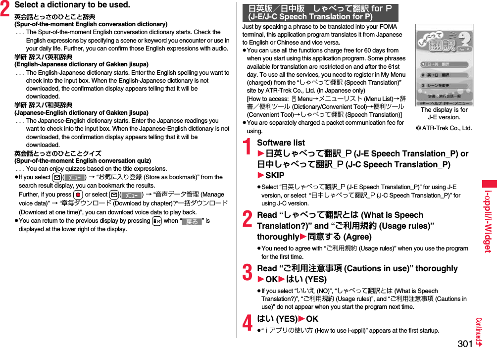 301i-αppli/i-Widget2Select a dictionary to be used.英会話とっさのひとこと辞典(Spur-of-the-moment English conversation dictionary) . . . The Spur-of-the-moment English conversation dictionary starts. Check the English expressions by specifying a scene or keyword you encounter or use in your daily life. Further, you can confirm those English expressions with audio.学研 辞スパ英和辞典(English-Japanese dictionary of Gakken jisupa) . . . The English-Japanese dictionary starts. Enter the English spelling you want to check into the input box. When the English-Japanese dictionary is not downloaded, the confirmation display appears telling that it will be downloaded.学研 辞スパ和英辞典(Japanese-English dictionary of Gakken jisupa) . . . The Japanese-English dictionary starts. Enter the Japanese readings you want to check into the input box. When the Japanese-English dictionary is not downloaded, the confirmation display appears telling that it will be downloaded.英会話とっさのひとことクイズ(Spur-of-the-moment English conversation quiz) . . . You can enjoy quizzes based on the title expressions.If you select l() → “お気に入り登録 (Store as bookmark)” from the search result display, you can bookmark the results.Further, if you press Oo or select l() → “音声データ管理 (Manage voice data)” → “章毎ダウンロード (Download by chapter)”/“一括ダウンロード (Download at one time)”, you can download voice data to play back.You can return to the previous display by pressing i when “ ” is displayed at the lower right of the display.Just by speaking a phrase to be translated into your FOMA terminal, this application program translates it from Japanese to English or Chinese and vice versa.You can use all the functions charge free for 60 days from when you start using this application program. Some phrases available for translation are restricted on and after the 61st day. To use all the services, you need to register in My Menu (charged) from the “しゃべって翻訳 (Speech Translation)” site by ATR-Trek Co., Ltd. (in Japanese only)[How to access: iMenu→メニューリスト (Menu List)→辞書／便利ツール (Dictionary/Convenient Tool)→便利ツール (Convenient Tool)→しゃべって翻訳 (Speech Translation)]You are separately charged a packet communication fee for using.1Software list日英しゃべって翻訳_P (J-E Speech Translation_P) or 日中しゃべって翻訳_P (J-C Speech Translation_P)SKIPSelect “日英しゃべって翻訳_P (J-E Speech Translation_P)” for using J-E version, or select  “日中しゃべって翻訳_P (J-C Speech Translation_P)” for using J-C version.2Read “しゃべって翻訳とは (What is Speech Translation?)” and “ご利用規約 (Usage rules)” thoroughly同意する (Agree)You need to agree with “ご利用規約 (Usage rules)” when you use the program for the first time.3Read “ご利用注意事項 (Cautions in use)” thoroughlyOKはい (YES)If you select “いいえ (NO)”, “しゃべって翻訳とは (What is Speech Translation?)”, “ご利用規約 (Usage rules)”, and “ご利用注意事項 (Cautions in use)” do not appear when you start the program next time.4はい (YES)OK“ｉアプリの使い方 (How to use i-αppli)” appears at the first startup.日英版／日中版 しゃべって翻訳 for P(J-E/J-C Speech Translation for P)The display is for J-E version.© ATR-Trek Co., Ltd.