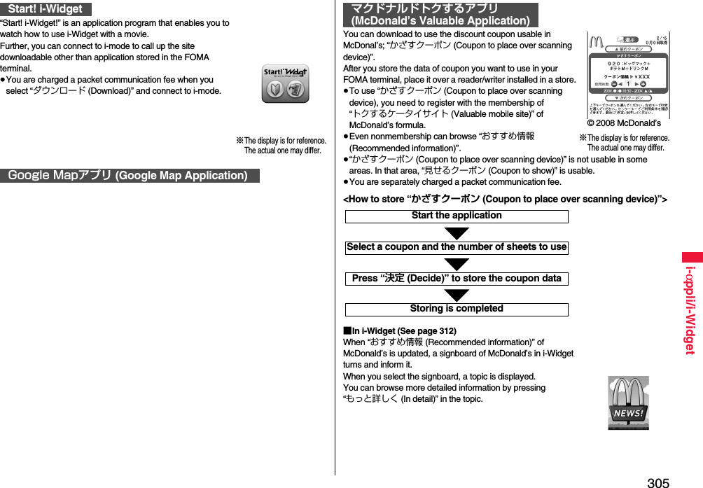 305i-αppli/i-Widget“Start! i-Widget!” is an application program that enables you to watch how to use i-Widget with a movie.Further, you can connect to i-mode to call up the site downloadable other than application stored in the FOMA terminal.≥You are charged a packet communication fee when you select “ダウンロード (Download)” and connect to i-mode.Start! i-WidgetGoogle Mapアプリ (Google Map Application)※The display is for reference.The actual one may differ.You can download to use the discount coupon usable in McDonal’s; “かざすクーポン (Coupon to place over scanning device)”.After you store the data of coupon you want to use in your FOMA terminal, place it over a reader/writer installed in a store.≥To use “かざすクーポン (Coupon to place over scanning device), you need to register with the membership of “トクするケータイサイト (Valuable mobile site)” of McDonald’s formula.≥Even nonmembership can browse “おすすめ情報 (Recommended information)”.≥“かざすクーポン (Coupon to place over scanning device)” is not usable in some areas. In that area, “見せるクーポン (Coupon to show)” is usable.≥You are separately charged a packet communication fee.■In i-Widget (See page 312)When “おすすめ情報 (Recommended information)” of McDonald’s is updated, a signboard of McDonald’s in i-Widget turns and inform it.When you select the signboard, a topic is displayed.You can browse more detailed information by pressing “もっと詳しく (In detail)” in the topic.マクドナルドトクするアプリ(McDonald’s Valuable Application)※The display is for reference.The actual one may differ.© 2008 McDonald’sStart the applicationSelect a coupon and the number of sheets to usePress “決定 (Decide)” to store the coupon dataStoring is completed&lt;How to store “かざすクーポン (Coupon to place over scanning device)”&gt;