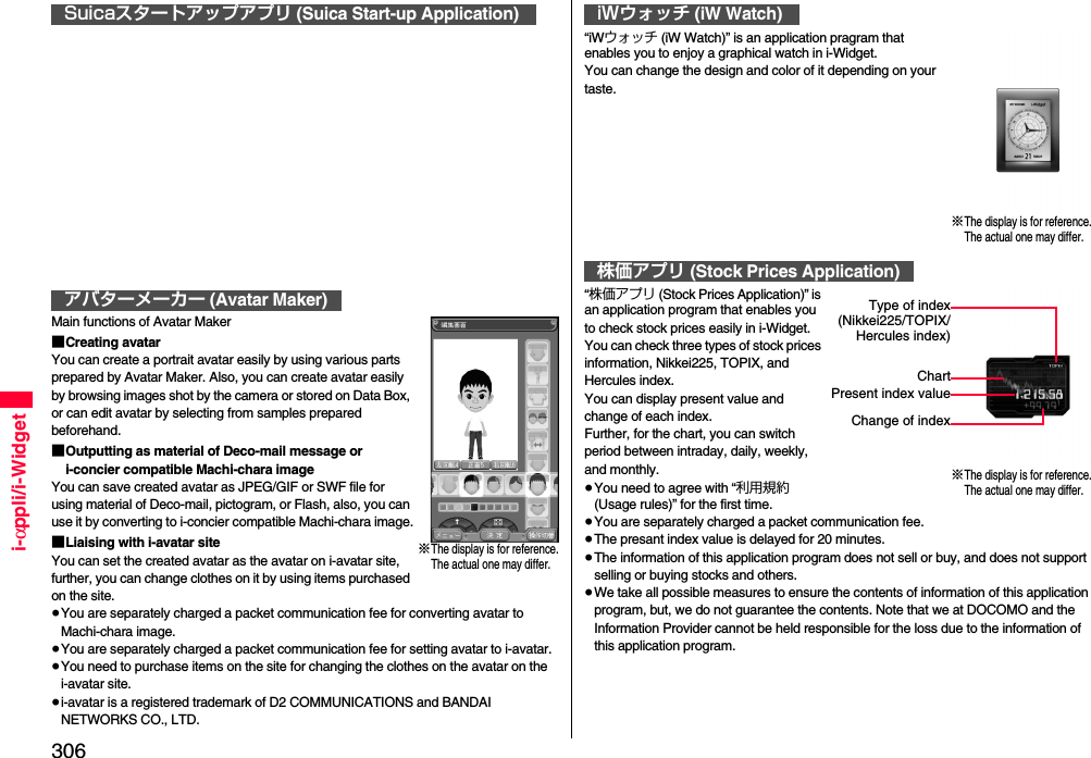 306i-αppli/i-WidgetMain functions of Avatar Maker■Creating avatarYou can create a portrait avatar easily by using various parts prepared by Avatar Maker. Also, you can create avatar easily by browsing images shot by the camera or stored on Data Box, or can edit avatar by selecting from samples prepared beforehand.■Outputting as material of Deco-mail message or i-concier compatible Machi-chara imageYou can save created avatar as JPEG/GIF or SWF file for using material of Deco-mail, pictogram, or Flash, also, you can use it by converting to i-concier compatible Machi-chara image.■Liaising with i-avatar siteYou can set the created avatar as the avatar on i-avatar site, further, you can change clothes on it by using items purchased on the site.≥You are separately charged a packet communication fee for converting avatar to Machi-chara image.≥You are separately charged a packet communication fee for setting avatar to i-avatar.≥You need to purchase items on the site for changing the clothes on the avatar on the i-avatar site.≥i-avatar is a registered trademark of D2 COMMUNICATIONS and BANDAI NETWORKS CO., LTD.Suicaスタートアップアプリ (Suica Start-up Application)アバターメーカー (Avatar Maker)※The display is for reference.The actual one may differ.“iWウォッチ (iW Watch)” is an application pragram that enables you to enjoy a graphical watch in i-Widget.You can change the design and color of it depending on your taste.“株価アプリ (Stock Prices Application)” is an application program that enables you to check stock prices easily in i-Widget.You can check three types of stock prices information, Nikkei225, TOPIX, and Hercules index.You can display present value and change of each index.Further, for the chart, you can switch period between intraday, daily, weekly, and monthly.≥You need to agree with “利用規約 (Usage rules)” for the first time.≥You are separately charged a packet communication fee.≥The presant index value is delayed for 20 minutes.≥The information of this application program does not sell or buy, and does not support selling or buying stocks and others.≥We take all possible measures to ensure the contents of information of this application program, but, we do not guarantee the contents. Note that we at DOCOMO and the Information Provider cannot be held responsible for the loss due to the information of this application program.iWウォッチ (iW Watch)株価アプリ (Stock Prices Application)※The display is for reference.The actual one may differ.Type of index(Nikkei225/TOPIX/Hercules index)ChartPresent index valueChange of index※The display is for reference.The actual one may differ.