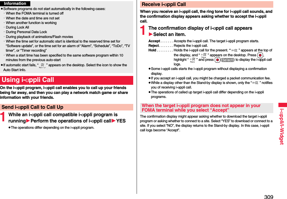 309i-αppli/i-WidgetOn the i-αppli program, i-αppli call enables you to call up your friends being far away, and then you can play a network match game or share information with your friends.1While an i-αppli call compatible i-αppli program is runningPerform the operations of i-αppli callYESThe operations differ depending on the i-αppli program.InformationSoftware programs do not start automatically in the following cases:・When the FOMA terminal is turned off・When the date and time are not set・When another function is working・During Lock All・During Personal Data Lock・During playback of animations/Flash movies・When the time set for automatic start is identical to the reserved time set for “Software update”, or the time set for an alarm of “Alarm”, “Schedule”, “ToDo”, “TV timer”, or “Timer recording”・When a start time has been specified to the same software program within 10 minutes from the previous auto-startIf automatic start fails, “ ” appears on the desktop. Select the icon to show the Auto Start Info.Using i-αppli CallSend i-αppli Call to Call UpWhen you receive an i-αppli call, the ring tone for i-αppli call sounds, and the confirmation display appears asking whether to accept the i-αppli call.1The confirmation display of i-αppli call appearsSelect an item.Accept . . . . . . . Accepts the i-αppli call. The target i-αppli program starts.Reject. . . . . . . . Rejects the i-αppli call.Hold . . . . . . . . . Holds the i-αppli call for the present. “ ” appears at the top of the display, and “ ” appears on the desktop. Press Oo, highlight “ ” and press Oo( ) to display the i-αppli call logs.Some i-αppli calls starts the i-αppli program without displaying a confirmation display.If you accept an i-αppli call, you might be charged a packet communication fee.While a display other than the Stand-by display is shown, only the “ ” notifies you of receiving i-αppli call.The operations of called up target i-αppli call differ depending on the i-αppli programs.The confirmation display might appear asking whether to download the target i-αppli program or asking whether to connect to a site. Select “YES” to download or connect to a site. If you select “NO”, the display returns to the Stand-by display. In this case, i-αppli call logs become “Accept”.Receive i-αppli CallWhen the target i-αppli program does not appear in your FOMA terminal while you select “Accept”
