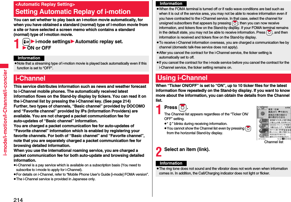 214i-mode/i-motion/i-Channel/i-concierYou can set whether to play back an i-motion movie automatically, for when you have obtained a standard (normal) type of i-motion movie from a site or have selected a screen memo which contains a standard (normal) type of i-motion movie.1ii-mode settingsAutomatic replay set.ON or OFFThis service distributes information such as news and weather forecast to i-Channel mobile phones. The automatically received latest information flows on the Stand-by display by tickers. You can read it on the i-Channel list by pressing the i-Channel key. (See page 214)Further, two types of channels, “Basic channel” provided by DOCOMO and “Favorite channel” provided by IPs (Information Providers) are available. You are not charged a packet communication fee for auto-updates of “Basic channel” information.You are charged a packet communication fee for auto-updates of “Favorite channel” information which is enabled by registering your favorite channels. For both of “Basic channel” and “Favorite channel”, note that you are separately charged a packet communication fee for browsing detailed information. When you use the international roaming service, you are charged a packet communication fee for both auto-update and browsing detailed information.i-Channel is a pay service which is available on a subscription basis (You need to subscribe to i-mode to apply for i-Channel).For details on i-Channel, refer to “Mobile Phone User’s Guide [i-mode] FOMA version”.The i-Channel service is provided in Japanese only.&lt;Automatic Replay Setting&gt;Setting Automatic Replay of i-motionInformationNote that a streaming type of i-motion movie is played back automatically even if this function is set to “OFF”.i-ChannelWhen “Ticker ON/OFF” is set to “ON”, up to 10 ticker files for the latest information flow repeatedly on the Stand-by display. If you want to know more about the information, you can obtain the details from the Channel list.1Press Zo.The Channel list appears regardless of the “Ticker ON/OFF” setting.“ ” blinks during receiving information.You cannot show the Channel list even by pressing Zo from the horizontal Stand-by display.2Select an item (link).InformationWhen the FOMA terminal is turned off or if radio wave conditions are bad such as when it is out of the service area, you may not be able to receive information even if you have contracted to the i-Channel service. In that case, select the channel for unsigned subscribers that appears by pressing +Zo; then you can now receive information, and tickers flow on the Stand-by display. If your FOMA terminal remains in the default state, you may not be able to receive information. Press +Zo, and then information is received and tickers flow on the Stand-by display.To receive i-Channel information overseas, you are charged a communication fee by channel (domestic talk-free service does not apply).After you cancel the contract for the i-Channel service, the ticker setting is automatically set to off.If you cancel the contract for the i-mode service before you cancel the contract for the i-Channel service, the ticker setting remains on.Using i-ChannelChannel listInformationThe ring tone does not sound and the vibrator does not work even when information comes in. In addition, the Call/Charging indicator does not light or flicker.