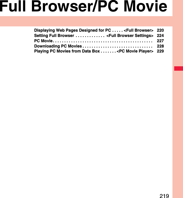 219Full Browser/PC MovieDisplaying Web Pages Designed for PC . . . . . &lt;Full Browser&gt; 220Setting Full Browser  . . . . . . . . . . . . .  &lt;Full Browser Settings&gt; 224PC Movie. . . . . . . . . . . . . . . . . . . . . . . . . . . . . . . . . . . . . . . . . . . .  227Downloading PC Movies . . . . . . . . . . . . . . . . . . . . . . . . . . . . . . .  228Playing PC Movies from Data Box . . . . . . . &lt;PC Movie Player&gt; 229