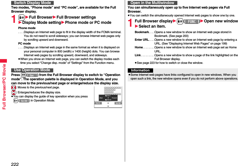 222Full Browser/PC MovieTwo modes, “Phone mode” and “PC mode”, are available for the Full Browser display.1iFull BrowserFull Browser settingsDisplay Mode settingPhone mode or PC modePhone mode. . . .Displays an Internet web page to fit in the display width of the FOMA terminal. You do not need to scroll sideways; you can browse Internet web pages only by scrolling upward and downward.PC mode. . . .Displays an Internet web page in the same format as when it is displayed on your personal computer in 800 (width) x 1400 (height) dots. You can browse Internet web pages by scrolling upward, downward, and sideways.When you show an Internet web page, you can switch the display modes each time you select “Change disp. mode” of “Settings” from the Function menu.Press l( ) from the Full Browser display to switch to “Operation mode”. The operation palette is displayed in Operation Mode, and you can move to the previous/next page or enlarge/reduce the display size.No: Moves to the previous/next page.Bo: Enlarges/reduces the display size.You can display the guide of key operation when you press i( ) in Operation Mode.Switch Display ModeUse Operation ModeYou can simultaneously open up to five Internet web pages via Full Browser.You can switch the simultaneously opened Internet web pages to show one by one.1Full Browser displayi()Open new windowSelect an item.Bookmark. . . .Opens a new window to show an Internet web page stored in Bookmark. (See page 200)Enter URL. . . .Opens a new window to show an Internet web page by entering a URL. (See “Displaying Internet Web Pages” on page 199)Home. . . . . . . .Opens a new window to show an Internet web page set as Home URL.Link . . . . . . . . .Opens a new window to show a page of the link highlighted on the Full Browser display.See page 223 for how to switch or close the window.Open in the MultiwindowInformationSome Internet web pages have links configured to open in new windows. When you open such a link, the new window opens even if you do not perform above operations.