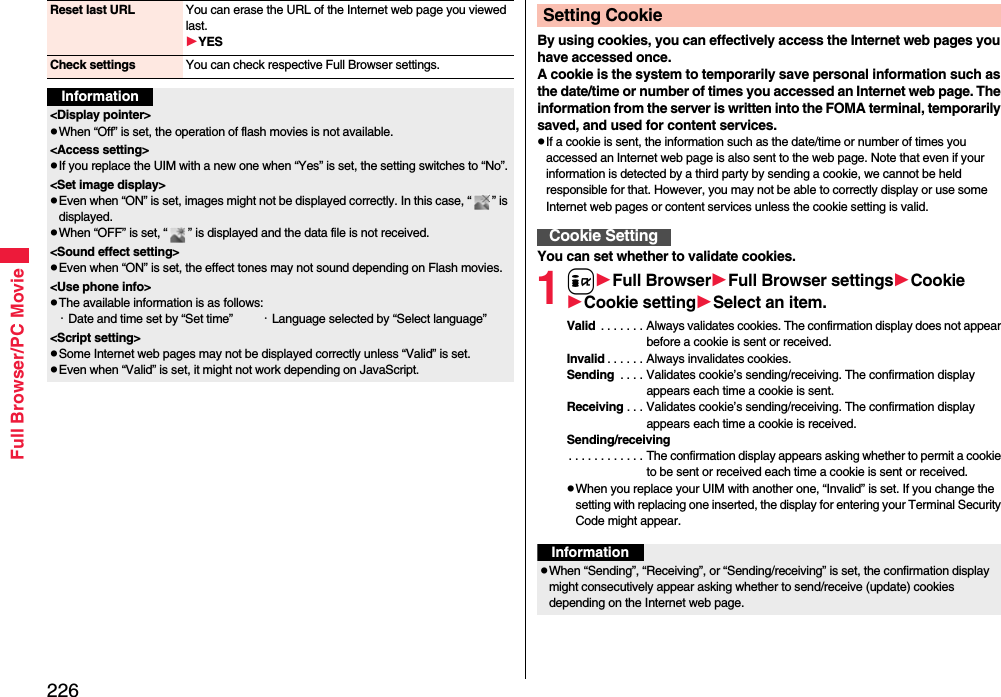 226Full Browser/PC MovieReset last URL You can erase the URL of the Internet web page you viewed last.YESCheck settings You can check respective Full Browser settings.Information&lt;Display pointer&gt;When “Off” is set, the operation of flash movies is not available.&lt;Access setting&gt;If you replace the UIM with a new one when “Yes” is set, the setting switches to “No”.&lt;Set image display&gt;Even when “ON” is set, images might not be displayed correctly. In this case, “ ” is displayed.When “OFF” is set, “ ” is displayed and the data file is not received.&lt;Sound effect setting&gt;Even when “ON” is set, the effect tones may not sound depending on Flash movies.&lt;Use phone info&gt;The available information is as follows:・Date and time set by “Set time” ・Language selected by “Select language”&lt;Script setting&gt;Some Internet web pages may not be displayed correctly unless “Valid” is set.Even when “Valid” is set, it might not work depending on JavaScript.By using cookies, you can effectively access the Internet web pages you have accessed once.A cookie is the system to temporarily save personal information such as the date/time or number of times you accessed an Internet web page. The information from the server is written into the FOMA terminal, temporarily saved, and used for content services.If a cookie is sent, the information such as the date/time or number of times you accessed an Internet web page is also sent to the web page. Note that even if your information is detected by a third party by sending a cookie, we cannot be held responsible for that. However, you may not be able to correctly display or use some Internet web pages or content services unless the cookie setting is valid.You can set whether to validate cookies.1iFull BrowserFull Browser settingsCookieCookie settingSelect an item.Valid  . . . . . . . Always validates cookies. The confirmation display does not appear before a cookie is sent or received.Invalid . . . . . . Always invalidates cookies.Sending  . . . . Validates cookie’s sending/receiving. The confirmation display appears each time a cookie is sent.Receiving . . . Validates cookie’s sending/receiving. The confirmation display appears each time a cookie is received.Sending/receiving. . . . . . . . . . . . The confirmation display appears asking whether to permit a cookie to be sent or received each time a cookie is sent or received.When you replace your UIM with another one, “Invalid” is set. If you change the setting with replacing one inserted, the display for entering your Terminal Security Code might appear.Setting CookieCookie SettingInformationWhen “Sending”, “Receiving”, or “Sending/receiving” is set, the confirmation display might consecutively appear asking whether to send/receive (update) cookies depending on the Internet web page.