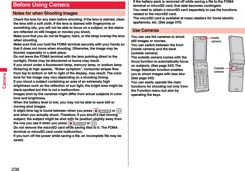 236Camera･Check the lens for any stain before shooting. If the lens is stained, clean the lens with a soft cloth. If the lens is stained with fingerprints or something oily, you will not be able to focus on a subject, or the stains are reflected on still images or movies you shoot.･Make sure that you do not let fingers, hairs, or the strap overlap the lens when shooting.･Make sure that you hold the FOMA terminal securely with your hands so that it does not move when shooting. Otherwise, the image may be blurred, especially in a dark place.･Do not leave the FOMA terminal with the lens pointing direct to the sunlight. Pixels may be discolored or burns may result.･If you shoot under a fluorescent lamp, mercury lamp, or sodium lamp flickering at high speeds, “flicker symptom”, horizontal stripes flow from top to bottom or left to right of the display, may result. The color tone for the image may vary depending on a shooting timing.･If you shoot a subject containing an area of an extremely high brightness such as the reflection of sun light, the bright area might be black-spotted but this is not a malfunction.･Images shot by the cameras might differ from actual subjects in color tone and brightness.･When the battery level is low, you may not be able to save still or moving shot images.･A slight time lag is found between when you press Oo() or 0 and when you actually shoot. Therefore, if you shoot a fast moving subject, the subject might be shot with its position slightly away from the one you see it when you press Oo() or 0.･Do not remove the microSD card while saving files to it. The FOMA terminal or microSD card could malfunction.･If you turn off the power while saving a file, an incomplete file may be saved.Before Using CameraNotes for when Shooting Images･If the battery pack is removed off while saving a file to the FOMA terminal or microSD card, that data becomes contingent.･You need to obtain a microSD card separately to use the functions related to the microSD card. The microSD card is available at mass retailers for home electric appliances, etc. (See page 370)You can use the cameras to shoot still images or movies.You can switch between the front (inside camera) and the back (outside camera).The outside camera comes with the focus function to automatically focus on subjects. (See page 243) The Image Stabilizer function enables you to shoot images with less blur. (See page 245)You can easily operate the main functions for shooting not only from the Function menu but also by operating the keys.Use CamerasInside cameraOutside camera
