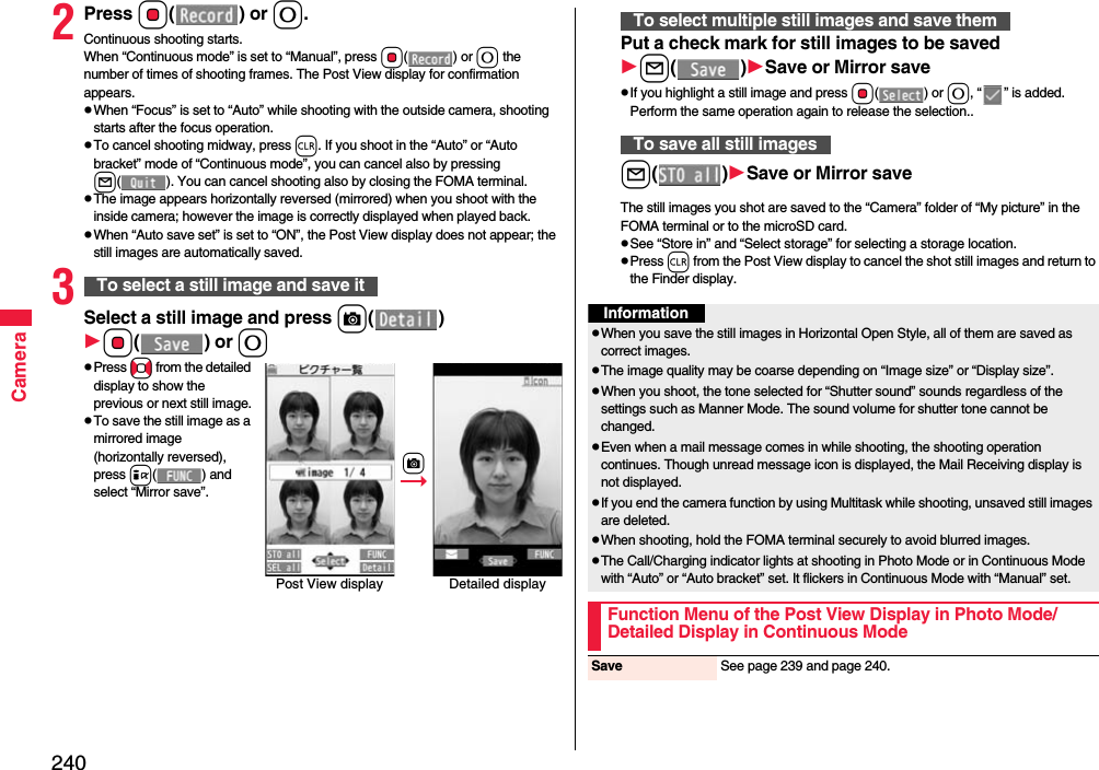 240Camera2Press Oo() or 0.Continuous shooting starts.When “Continuous mode” is set to “Manual”, press Oo() or 0 the number of times of shooting frames. The Post View display for confirmation appears.When “Focus” is set to “Auto” while shooting with the outside camera, shooting starts after the focus operation.To cancel shooting midway, press r. If you shoot in the “Auto” or “Auto bracket” mode of “Continuous mode”, you can cancel also by pressing l( ). You can cancel shooting also by closing the FOMA terminal.The image appears horizontally reversed (mirrored) when you shoot with the inside camera; however the image is correctly displayed when played back.When “Auto save set” is set to “ON”, the Post View display does not appear; the still images are automatically saved.3Select a still image and press c()Oo() or 0Press No from the detailed display to show the previous or next still image.To save the still image as a mirrored image (horizontally reversed), press i( ) and select “Mirror save”.To select a still image and save itPost View display Detailed displaycPut a check mark for still images to be savedl()Save or Mirror saveIf you highlight a still image and press Oo() or 0, “ ” is added. Perform the same operation again to release the selection..l()Save or Mirror saveThe still images you shot are saved to the “Camera” folder of “My picture” in the FOMA terminal or to the microSD card.See “Store in” and “Select storage” for selecting a storage location.Press r from the Post View display to cancel the shot still images and return to the Finder display.To select multiple still images and save themTo save all still imagesInformationWhen you save the still images in Horizontal Open Style, all of them are saved as correct images.The image quality may be coarse depending on “Image size” or “Display size”.When you shoot, the tone selected for “Shutter sound” sounds regardless of the settings such as Manner Mode. The sound volume for shutter tone cannot be changed.Even when a mail message comes in while shooting, the shooting operation continues. Though unread message icon is displayed, the Mail Receiving display is not displayed.If you end the camera function by using Multitask while shooting, unsaved still images are deleted.When shooting, hold the FOMA terminal securely to avoid blurred images.The Call/Charging indicator lights at shooting in Photo Mode or in Continuous Mode with “Auto” or “Auto bracket” set. It flickers in Continuous Mode with “Manual” set.Function Menu of the Post View Display in Photo Mode/Detailed Display in Continuous ModeSave See page 239 and page 240.