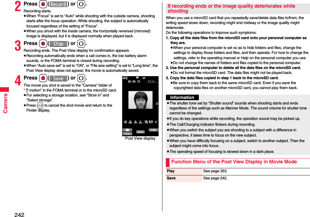 242Camera2Press Oo() or 0.Recording starts.When “Focus” is set to “Auto” while shooting with the outside camera, shooting starts after the focus operation. While shooting, the subject is automatically focused regardless of the setting of “Focus”.When you shoot with the inside camera, the horizontally reversed (mirrored) image is displayed, but it is displayed normally when played back.3Press Oo() or 0.Recording ends. The Post View display for confirmation appears.Recording automatically ends when a call comes in, the low battery alarm sounds, or the FOMA terminal is closed during recording.When “Auto save set” is set to “ON”, or “File size setting” is set to “Long time”, the Post View display does not appear; the movie is automatically saved. 4Press Oo() or 0.The movie you shot is saved to the “Camera” folder of “imotion” in the FOMA terminal or to the microSD card.For selecting a storage location, see “Store in” and “Select storage”.Press r to cancel the shot movie and return to the Finder display.Post View displayWhen you use a microSD card that you repeatedly save/delete data files to/from, the writing speed slows down, recording might end midway or the image quality might deteriorate.Do the following operations to improve such symptoms: 1. Copy all the data files from the microSD card onto your personal computer as they are. When your personal computer is set so as to hide folders and files, change the settings to display those folders and files, and then operate. For how to change the settings, refer to the operating manual or Help on the personal computer you use.Do not change the names of folders and files copied to the personal computer. 2. Use the personal computer to delete all the data files on the microSD card. Do not format the microSD card. The data files might not be played back. 3. Copy the data files copied in step 1 back to the microSD card.Be sure to copy them back to the same microSD card. Even if you save the copyrighted data files on another microSD card, you cannot play them back.If recording ends or the image quality deteriorates while shootingInformationThe shutter tone set by “Shutter sound” sounds when shooting starts and ends regardless of the settings such as Manner Mode. The sound volume for shutter tone cannot be changed.If you do key operations while recording, the operation sound may be picked up.The Call/Charging indicator flickers during recording.When you switch the subject you are shooting to a subject with a difference in perspective, it takes time to focus on the new subject.When you have difficulty focusing on a subject, switch to another subject. Then the subject might come into focus.The operating speed of focusing is slowed down in a dark place.Function Menu of the Post View Display in Movie ModePlay See page 353.Save See page 242.