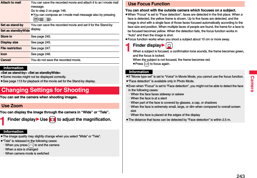 243CameraYou can set the camera when shooting images.You can display the image through the camera in “Wide” or “Tele”.1Finder displayUse No to adjust the magnification.Attach to mail You can save the recorded movie and attach it to an i-mode mail message.Go to step 2 on page 146.You can compose an i-mode mail message also by pressing l().Set as stand-by You can save the recorded movie and set it for the Stand-by display.Set as standbyWideStore in See page 245.Display size See page 245.File restriction See page 247.Icon See page 246.Cancel You do not save the recorded movie.Information&lt;Set as stand-by&gt; &lt;Set as standbyWide&gt;Some movies might not be displayed correctly.See page 113 for playback of the movie set for the Stand-by display.Changing Settings for ShootingUse ZoomInformationThe image quality may slightly change when you select “Wide” or “Tele”.“Tele” is released in the following cases:・When you press -h to end the camera・When a size is changed・When camera mode is switchedYou can shoot with the outside camera which focuses on a subject.When “Focus” is set to “Face detection”, faces are detected in the first place. When a face is detected, the yellow frame is shown. Up to five faces are detected, and the image is shot with a single face of those faces focused automatically according to the face size and position. When multiple faces of people are found, the frame for a face to be focused becomes yellow. When the detection fails, the focus function works in “Auto” and then the image is shot.Focus function works when you shoot a subject about 10 cm or more away.1Finder displayXoWhen a subject is focused, a confirmation tone sounds, the frame becomes green, and the focus is locked.When the subject is not focused, the frame becomes red.Press r to focus again. Use Focus FunctionInformationIf “Movie type set” is set to “Voice” in Movie Mode, you cannot use the focus function.“Face detection” is available only in Photo Mode.Even when “Focus” is set to “Face detection”, you might not be able to detect the face in the following cases:・When the face faces sideway or askew・When the face is at a slant・When part of the face is covered by glasses, a cap, or shadows・When the face is extremely small, large, or dim when compared to overall screen size・When the face is placed at the edges of the displayThe distance that faces can be detected by “Face detection” is within 2.5 m.