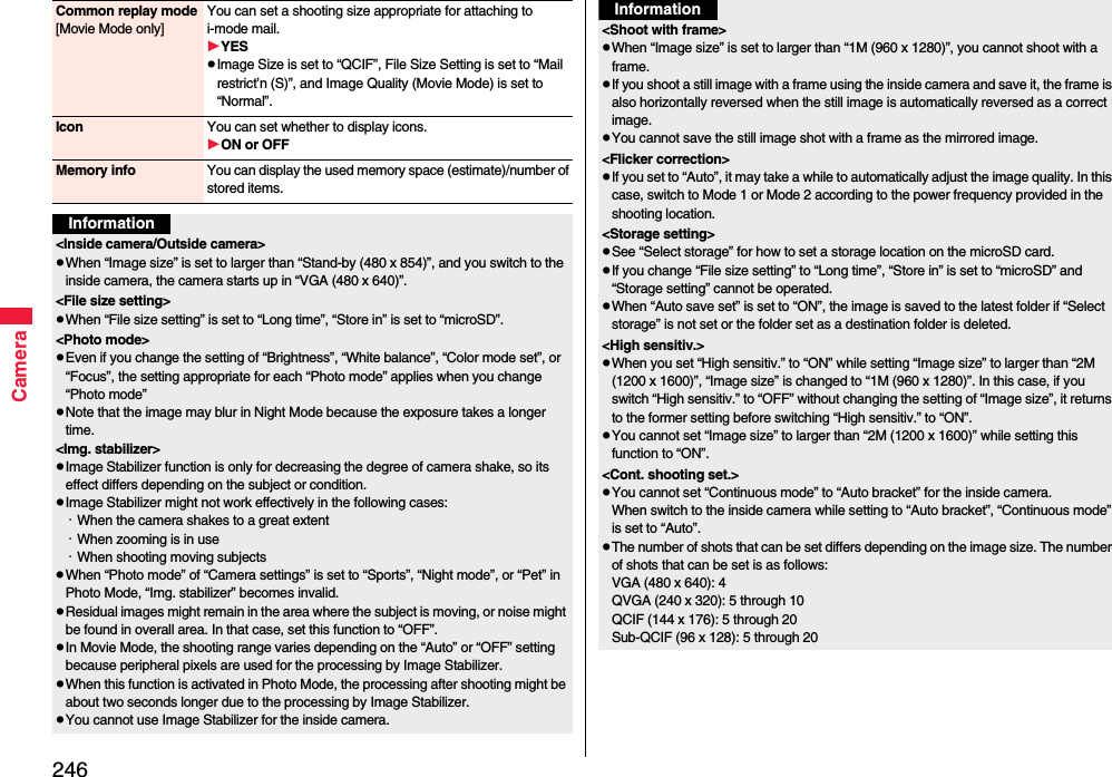 246CameraCommon replay mode[Movie Mode only]You can set a shooting size appropriate for attaching to i-mode mail. YESImage Size is set to “QCIF”, File Size Setting is set to “Mail restrict’n (S)”, and Image Quality (Movie Mode) is set to “Normal”.Icon You can set whether to display icons.ON or OFFMemory info You can display the used memory space (estimate)/number of stored items.Information&lt;Inside camera/Outside camera&gt;When “Image size” is set to larger than “Stand-by (480 x 854)”, and you switch to the inside camera, the camera starts up in “VGA (480 x 640)”.&lt;File size setting&gt;When “File size setting” is set to “Long time”, “Store in” is set to “microSD”.&lt;Photo mode&gt;Even if you change the setting of “Brightness”, “White balance”, “Color mode set”, or “Focus”, the setting appropriate for each “Photo mode” applies when you change “Photo mode”Note that the image may blur in Night Mode because the exposure takes a longer time.&lt;Img. stabilizer&gt;Image Stabilizer function is only for decreasing the degree of camera shake, so its effect differs depending on the subject or condition.Image Stabilizer might not work effectively in the following cases:・When the camera shakes to a great extent・When zooming is in use・When shooting moving subjectsWhen “Photo mode” of “Camera settings” is set to “Sports”, “Night mode”, or “Pet” in Photo Mode, “Img. stabilizer” becomes invalid.Residual images might remain in the area where the subject is moving, or noise might be found in overall area. In that case, set this function to “OFF”.In Movie Mode, the shooting range varies depending on the “Auto” or “OFF” setting because peripheral pixels are used for the processing by Image Stabilizer.When this function is activated in Photo Mode, the processing after shooting might be about two seconds longer due to the processing by Image Stabilizer.You cannot use Image Stabilizer for the inside camera.&lt;Shoot with frame&gt;When “Image size” is set to larger than “1M (960 x 1280)”, you cannot shoot with a frame.If you shoot a still image with a frame using the inside camera and save it, the frame is also horizontally reversed when the still image is automatically reversed as a correct image.You cannot save the still image shot with a frame as the mirrored image.&lt;Flicker correction&gt;If you set to “Auto”, it may take a while to automatically adjust the image quality. In this case, switch to Mode 1 or Mode 2 according to the power frequency provided in the shooting location.&lt;Storage setting&gt;See “Select storage” for how to set a storage location on the microSD card.If you change “File size setting” to “Long time”, “Store in” is set to “microSD” and “Storage setting” cannot be operated.When “Auto save set” is set to “ON”, the image is saved to the latest folder if “Select storage” is not set or the folder set as a destination folder is deleted.&lt;High sensitiv.&gt;When you set “High sensitiv.” to “ON” while setting “Image size” to larger than “2M (1200 x 1600)”, “Image size” is changed to “1M (960 x 1280)”. In this case, if you switch “High sensitiv.” to “OFF” without changing the setting of “Image size”, it returns to the former setting before switching “High sensitiv.” to “ON”.You cannot set “Image size” to larger than “2M (1200 x 1600)” while setting this function to “ON”.  &lt;Cont. shooting set.&gt;You cannot set “Continuous mode” to “Auto bracket” for the inside camera. When switch to the inside camera while setting to “Auto bracket”, “Continuous mode” is set to “Auto”. The number of shots that can be set differs depending on the image size. The number of shots that can be set is as follows:VGA (480 x 640): 4QVGA (240 x 320): 5 through 10QCIF (144 x 176): 5 through 20Sub-QCIF (96 x 128): 5 through 20Information