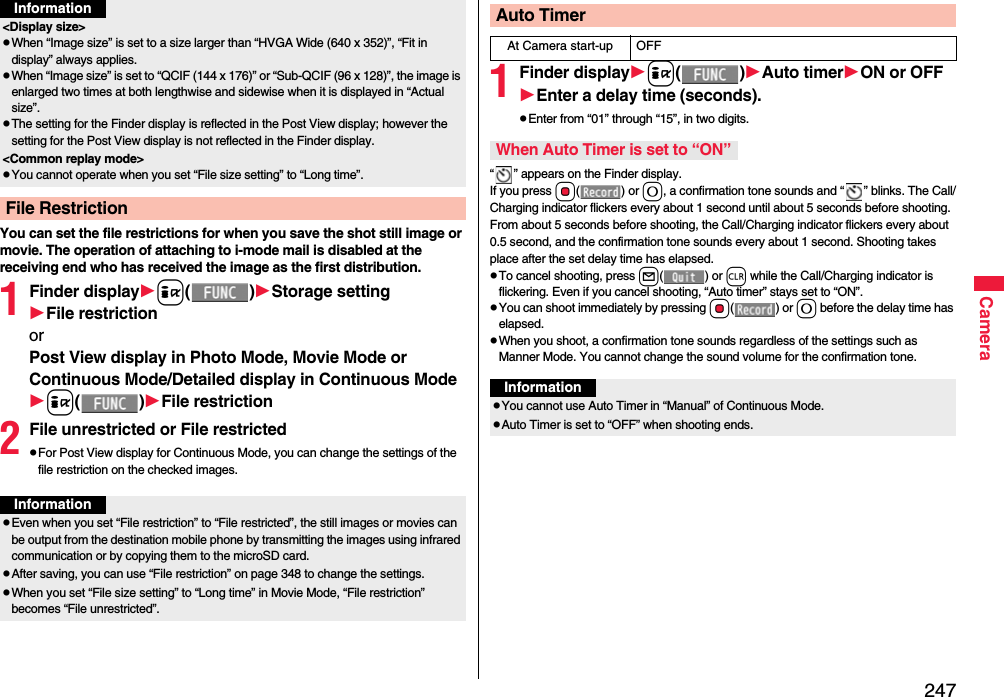 247CameraYou can set the file restrictions for when you save the shot still image or movie. The operation of attaching to i-mode mail is disabled at the receiving end who has received the image as the first distribution.1Finder displayi()Storage settingFile restrictionorPost View display in Photo Mode, Movie Mode or Continuous Mode/Detailed display in Continuous Modei()File restriction2File unrestricted or File restrictedFor Post View display for Continuous Mode, you can change the settings of the file restriction on the checked images. &lt;Display size&gt;When “Image size” is set to a size larger than “HVGA Wide (640 x 352)”, “Fit in display” always applies.When “Image size” is set to “QCIF (144 x 176)” or “Sub-QCIF (96 x 128)”, the image is enlarged two times at both lengthwise and sidewise when it is displayed in “Actual size”.The setting for the Finder display is reflected in the Post View display; however the setting for the Post View display is not reflected in the Finder display.&lt;Common replay mode&gt;You cannot operate when you set “File size setting” to “Long time”.File RestrictionInformationInformationEven when you set “File restriction” to “File restricted”, the still images or movies can be output from the destination mobile phone by transmitting the images using infrared communication or by copying them to the microSD card.After saving, you can use “File restriction” on page 348 to change the settings.When you set “File size setting” to “Long time” in Movie Mode, “File restriction” becomes “File unrestricted”.1Finder displayi()Auto timerON or OFFEnter a delay time (seconds).Enter from “01” through “15”, in two digits.“ ” appears on the Finder display.If you press Oo() or 0, a confirmation tone sounds and “ ” blinks. The Call/Charging indicator flickers every about 1 second until about 5 seconds before shooting. From about 5 seconds before shooting, the Call/Charging indicator flickers every about 0.5 second, and the confirmation tone sounds every about 1 second. Shooting takes place after the set delay time has elapsed.To cancel shooting, press l() or r while the Call/Charging indicator is flickering. Even if you cancel shooting, “Auto timer” stays set to “ON”.You can shoot immediately by pressing Oo() or 0 before the delay time has elapsed.When you shoot, a confirmation tone sounds regardless of the settings such as Manner Mode. You cannot change the sound volume for the confirmation tone.Auto TimerAt Camera start-up OFFWhen Auto Timer is set to “ON”InformationYou cannot use Auto Timer in “Manual” of Continuous Mode.Auto Timer is set to “OFF” when shooting ends.