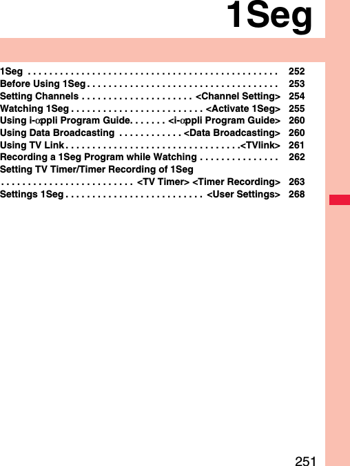 2511Seg1Seg  . . . . . . . . . . . . . . . . . . . . . . . . . . . . . . . . . . . . . . . . . . . . . . .  252Before Using 1Seg . . . . . . . . . . . . . . . . . . . . . . . . . . . . . . . . . . . .  253Setting Channels . . . . . . . . . . . . . . . . . . . . .  &lt;Channel Setting&gt; 254Watching 1Seg . . . . . . . . . . . . . . . . . . . . . . . . . &lt;Activate 1Seg&gt; 255Using i-αppli Program Guide. . . . . . . &lt;i-αppli Program Guide&gt; 260Using Data Broadcasting  . . . . . . . . . . . . &lt;Data Broadcasting&gt; 260Using TV Link . . . . . . . . . . . . . . . . . . . . . . . . . . . . . . . . .&lt;TVlink&gt; 261Recording a 1Seg Program while Watching . . . . . . . . . . . . . . .  262Setting TV Timer/Timer Recording of 1Seg. . . . . . . . . . . . . . . . . . . . . . . . .  &lt;TV Timer&gt; &lt;Timer Recording&gt; 263Settings 1Seg . . . . . . . . . . . . . . . . . . . . . . . . . .  &lt;User Settings&gt; 268